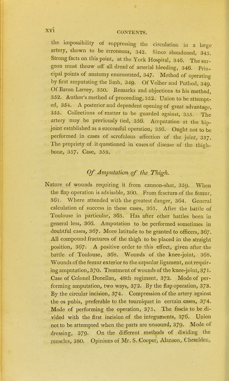 CONTENTS. the impossibility of suppressing tiie circulation in a large artery, shown to be erroneous, 342. Since abandoned, 345. Strong facts on this point, at the York Hospital, 346. The sur- geon must throw off all dread of arterial bleeding, 346. Prin- cipal points of anatomy enumerated, 347. Method of operating by first amputating the limb, 349. Of Volher and Puthod, 349. Of Baron Larrey, 350. Remarks and objections to his method, 352. Author's method of proceeding, 352. Union to be attempt- ed, 354. A posterior and dependent opening of great advantage, 355. Collections of matter to be guarded against, 355. The artery may be previously tied, 356. Amputation at the hip- joint established as a successful operation, 356. Ought not to be performed in cases of scrofulous affection of the joint, 357. The propriety of it questioned in cases of disease of the thigh- bone, 357. Case, 358. Of Amputation of the Tliigli. Nature of wounds requiring it from cannon-shot, 359. When the flap operation is advisable, 360. From fracture of the femur, 361. Where attended with the greatest danger, 364. General calculation of success in these cases, 365. After the battle of Toulouse in particular, 365. Has after other battles been in general less, 366. Amputation to be performed sometimes in doubtful cases, 367. More latitude to be granted to officers, 367. All compound fractures of the thigh to be placed in the straight position, 367; A positive order to this effect, given after the battle of Toulouse, 368. Wounds of the knee-joint, 368. Wounds of the femur exterior to the capsular ligament, not requir- ing amputation, 370. Treatment of wounds of the knee-joint, 371' Case of Colonel Donellan, 48th regiment, 372. Mode of per- forming amputation, two ways, 372. By the flap operation, 373. By the circular incision, 374. Compression of the artery against the OS pubis, preferable to the tourniquet in certain cases, 374. Mode of performing the operation, 375. The fascia to be di- vided with the first incision of the integuments, 376. Union not to be attempted when the parts are unsound, 379. Mode of dressing, 379- On the different methods of dividing the muscles, 380. Opinions of Mr. S. Cooperi Alanson, Cheselden,