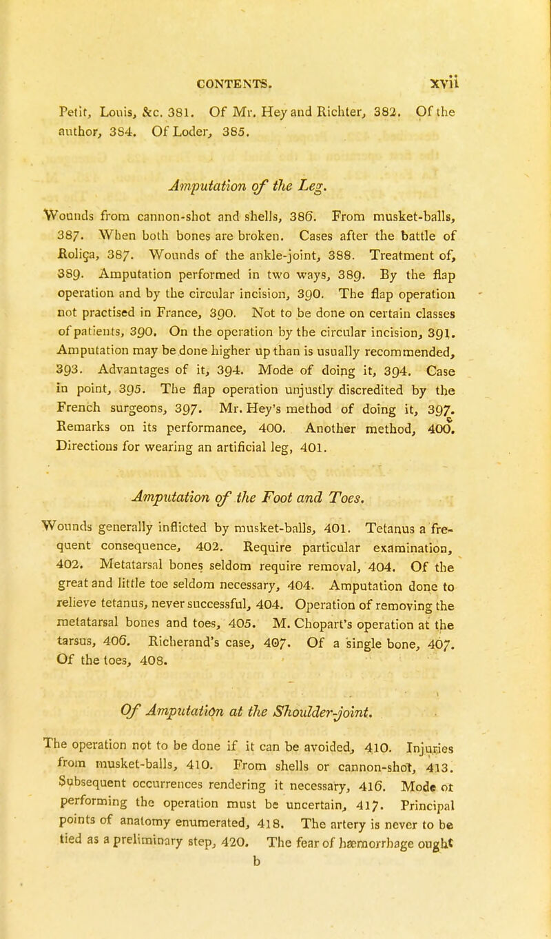 Petit, Louis, &c. 381, Of Mr. Hey and Richter, 382. Of the author, 3S4. Of Loder, 385. Amputation of the Leg. Wounds from cannon-shot and shells, 386. From musket-balls, 38/, When both bones are broken. Cases after the battle of jRoliga, 387. Wounds of the ankle-joint, 388. Treatment of, 389. Amputation performed in two ways, 389. By the flap operation and by the circular incision, 3Q0. The flap operation not practised in France, 3go. Not to be done on certain classes of patients, SQO. On the operation by the circular incision, 391. Amputation may bedone higher upthan is usually recommended, 393. Advantages of it, 394. Mode of doing it, 394. Case in point, 395. The flap operation unjustly discredited by the French surgeons, 397. Mr. Key's method of doing it, 397. Remarks on its performance, 400. Another method, 400. Directions for wearing an artificial leg, 401. Amputation of the Foot and Toes. Wounds generally inflicted by musket-balls, 401. Tetanus a fre- quent consequence, 402. Require particular examination, 402. Metatarsal bones seldom require removal, 404. Of the great and little toe seldom necessary, 404. Amputation done to relieve tetanus, never successful, 404. Operation of removing the metatarsal bones and toes, 405. M. Chopart's operation at the tarsus, 406. Richerand's case, 407. Of a single bone, 407. Of the toes, 408. Of Amputation at the Shoulder-joint. The operation not to be done if it can be avoided, 410. Injuries from musket-balls, 410. From shells or cannon-shoT, 413. Subsequent occurrences rendering it necessary, 416. Mode ot performing the operation must be uncertain, 417. Principal points of anatomy enumerated, 418. The artery is never to be tied as a preliminary step, 420. The fear of hseraorrhage ougW b