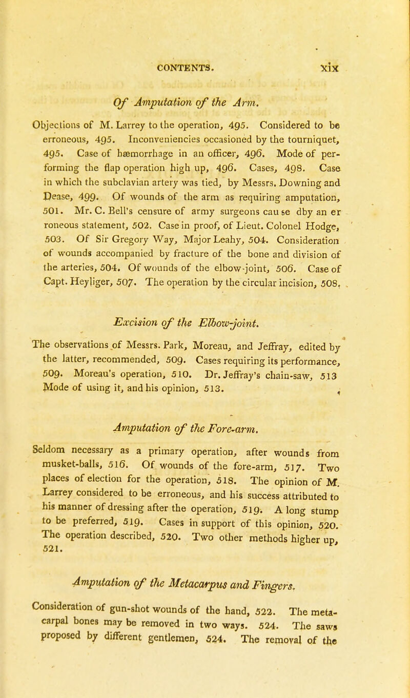 Of Amputation of the Arm. Objections of M. Larrey to the operation, 495. Considered to be erroneous, 4g5. Inconveniencies occasioned by the tourniquet, 495. Case of haemorrhage in an officer, 496. Mode of per- forming the flap operation high up, •496. Cases, 498. Case in which the subclavian artery was tied, by Messrs. Downing and Dease, 499. Of wounds of the arm as requiring amputation, 501. Mr. C. Bell's censure of army surgeons cau se dby an er roneous statement, 502. Case in proof, of Lieut. Colonel Hodge, 503. Of Sir Gregory Way, Major Leahy, 504. Consideration of wounds accompanied by fracture of the bone and division of the arteries, 504. Of wounds of the elbow-joint, 506. Case of Capt. Heyjiger, 507* The operation by the circular incision, 508. Excision of the Elbow-joint. The observations of Messrs. Park, Moreau, and JefFray, edited by the latter, recommended, 509. Cases requiring its performance, 509. Moreau's operation, 510. Dr.Jeffray's chain-saw, 513 Mode of using it, and his opinion, 513. ^ Amputation of the Fore-arm. Seldom necessary as a primary operation, after wounds from musket-balls, 516. Of wounds of the fore-arm, 517. Two places of election for the operation, 518. The opinion of M. Larrey considered to be erroneous, and his success attributed to his manner of dressing after the operation, SlQ. A long stump to be preferred, 519. Cases in support of this opinion, 520. The operation described, 520. Two other methods higher up 521. Amputation of the Metacarpus and Fingers. Consideration of gun-shot wounds of the hand, 522. The meta- carpal bones may be removed in two ways. 524. The saws proposed by different gentlemen, 524. The removal of tfte