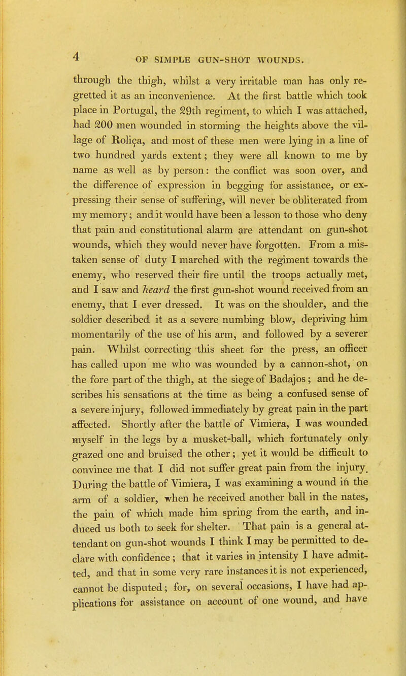 through the thigh, whilst a very irritable man has only re- gretted it as an inconvenience. At the first battle which took place in Portugal, the 29th regiment, to which I was attached, had 200 men wounded in storming the heights above the vil- lage of Roli^a, and most of these men were lying in a line of two hundred yards extent; they were all known to me by name as well as by person: the conflict was soon over, and the difference of expression in begging for assistance, or ex- pressing their sense of suffering, will never be obliterated from my memory; and it would have been a lesson to those who deny that pain and constitutional alarm are attendant on gun-shot wounds, which they would never have forgotten. From a mis- taken sense of duty I marched with the regiment towards the enemy, who reserved their fire until the troops actually met, and I saw and heard the first gun-shot wound received from an enemy, that I ever dressed. It was on the shoulder, and the soldier described it as a severe numbing blow, depriving him momentarily of the use of his arm, and followed by a severer pain. Whilst correcting this sheet for the press, an officer has called upon me who was wounded by a cannon-shot, on the fore part of the thigh, at the siege of Badajos; and he de- scribes his sensations at the time as being a confused sense of a severe injury, followed immediately by great pain in the part affected. Shortly after the battle of Vimiera, I was wounded myself in the legs by a musket-ball, which fortunately only grazed one and bruised the other; yet it would be diflScult to convince me that I did not suffer great pain from the injury. During the battle of Vimiera, I was examining a wound ih the ai-m of a soldier, when he received another ball in the nates, the pain of which made him spring from the earth, and in- duced us both to seek for shelter. That pain is a general at- tendant on gun-shot wounds I think I may be permitted to de- clare with confidence; that it varies in intensity I have admit- ted, and that in some very rare instances it is not experienced, cannot be disputed; for, on several occasions, I have had ap- plications for assistance on account oi one wound, and have