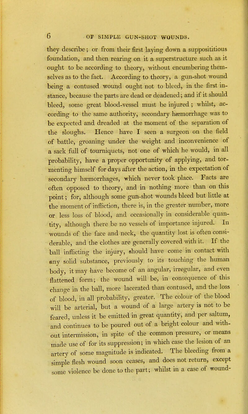 they describe; or from their first laying down a supposititious foundation, and then rearing on it a superstructure such as it ought to be according to theory, without encumbering them- selves as to the fact. According to theory, a gun-shot wound being a contused wound ought not to bleed, in the first in- stance, because the parts are dead or deadened; and if it should bleed, some great blood-vessel must be injured; whilst, ac- cording to the same authority, secondary haemorrhage was to be expected and dreaded at the moment of the separation of the sloughs. Hence have I seen a surgeon on the field of battle, groaning under the weight and inconvenience of a sack full of tourniquets, not one of which he would, in all probability, have a proper opportunity of applying, and tor- menting himself for days after the action, in the expectation of secondary haemorrhages, which never took place. Facts are often opposed to theory, and in nothing more than on this point; for, although some gun-shot wounds bleed but little at the moment of infliction, there is, in the greater number, more or less loss of blood, and occasionally in considerable quan- tity, although there be no vessels of importance injured. In wounds of the face and neck, the quantity lost is often consi- derable, and the clothes are generally covered with it. If the ball inflicting the injury, should have come in contact with any solid substance, previously to its touching the human body, it may have become of an angular, irregular, and even flattened form; the wound will be, in consequence of this change in the ball, more lacerated than contused, and the loss of blood, in all probability, greater. The colour of the blood will be arterial, but a wound of a large artery is not to be feared, unless it be emitted in great quantity, and per saltum, and continues to be poured out of a bright colour and with- out intermission, in spite of the common pressure, or means made use of for its suppression; in which case the lesion of an artery of some magnitude is indicated. The bleeding from a simple flesh wound soon ceases, and does not return, except some violence be done to the part; whilst in a case of wound-