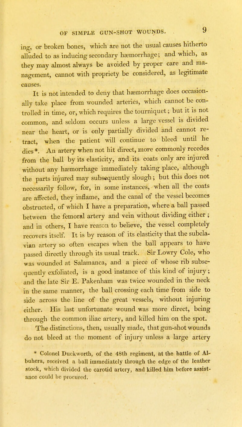 ing, or broken bones, which are not the usual causes hitherto alluded to as inducing secondary haemorrhage; and which, as they may almost always be avoided by proper care and ma- nagement, cannot with propriety be considered, as legitimate causes. It is not intended to deny that haemorrhage does occasion- ally take place from wounded arteries, whicli cannot be con- trolled in time, or, which requires the tourniquet; but it is not common, and seldom occurs unless a large vessel is divided near the heart, or is only partially divided and cannot re- tract, when the patient will continue to bleed until he dies*. An artery when not hit direct, more commonly recedes from the ball by its elasticity, and its coats only are injured without any haemorrhage immediately taking place, although the parts injured may subsequently slough; but this does not necessarily follow, for, in some instances, when all the coats are affected, they inflame, and the canal of the vessel becomes obstructed, of which I have a preparation, where a ball passed between the femoral artery and vein without dividing either ; and in others, I have reason to believe, the vessel completely recovers itself. It is by reason of its elasticity that the subcla- vian artery so often escapes when the ball appears to have passed directly through its usual track. Sir Lowry Cole, who was wounded at Salamanca, and a piece of whose rib subse- quently exfoliated, is a good instance of this kind of injury; and the late Sir E. Pakenham was twice wounded in the neck in the same manner, the ball crossing each time from side to side across the line of the great vessels, without injuring either. His last unfortunate wound was more direct, being through the common iliac artery, and killed him on the spot. The distinctions, then, usually made, that gun-shot wounds do not bleed at the moment of injury unless a large artery * Colonel Duckworth, of the 48th regiment, at the battle of Al- bahera, received a ball immediately through the edge of the leather stock, which divided the carotid artery, and killed him before assist- ance could be procured.