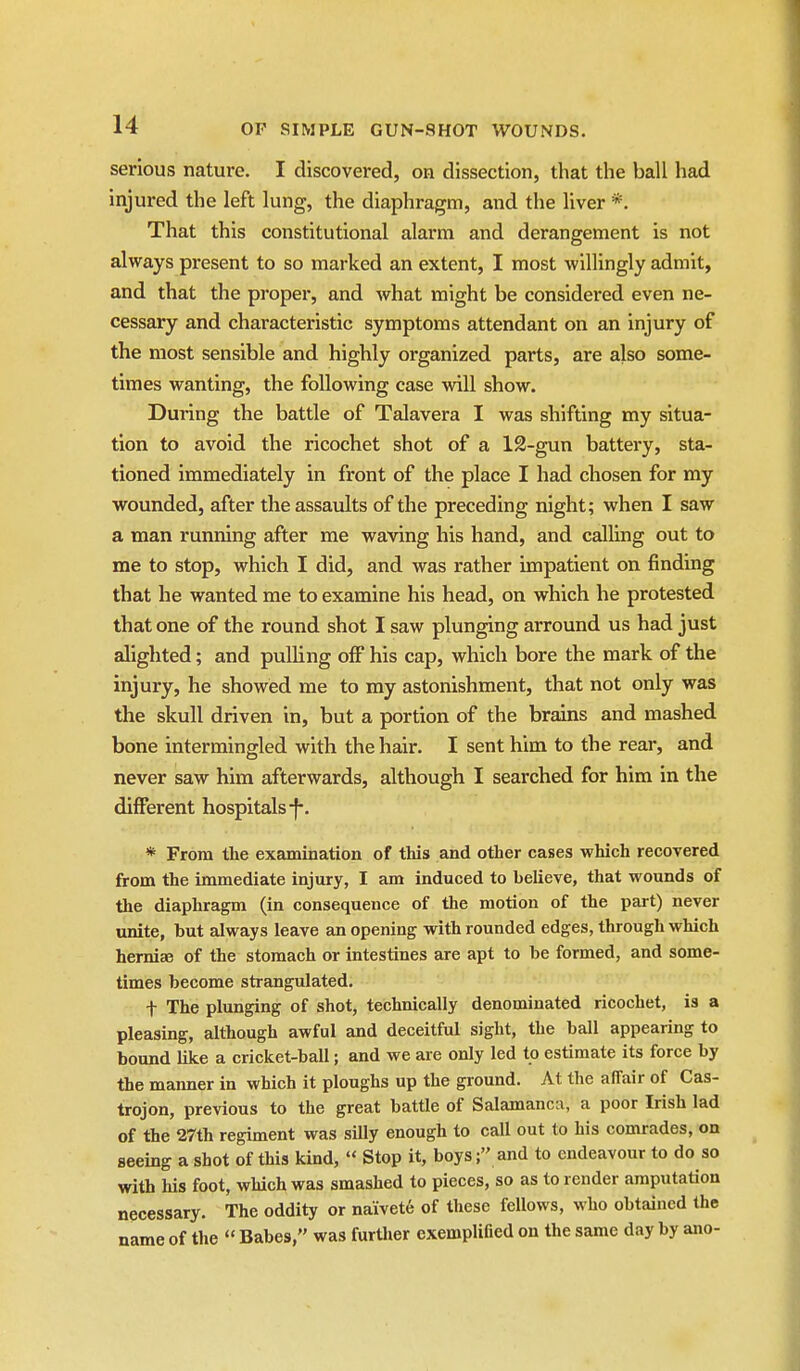 serious nature. I discovered, on dissection, that the ball had injured the left lung, the diaphragm, and the liver *. That this constitutional alarm and derangement is not always present to so marked an extent, I most willingly admit, and that the proper, and what might be considered even ne- cessary and characteristic symptoms attendant on an injury of the most sensible and highly organized parts, are also some- times wanting, the following case will show. During the battle of Talavera I was shifting my situa- tion to avoid the ricochet shot of a 12-gun battery, sta- tioned immediately in front of the place I had chosen for my wounded, after the assaults of the preceding night; when I saw a man running after me waving his hand, and calling out to me to stop, which I did, and was rather impatient on finding that he wanted me to examine his head, on which he protested that one of the round shot I saw plunging arround us had just alighted; and pulling off his cap, which bore the mark of the injury, he showed me to my astonishment, that not only was the skull driven in, but a portion of the brains and mashed bone intermingled with the hair. I sent him to the rear, and never saw him afterwards, although I searched for him in the different hospitals-f-. * From the examination of this and other cases which recovered from the immediate injury, I am induced to believe, that wounds of the diaphragm (in consequence of the motion of the part) never unite, but always leave an opening with rounded edges, through which hemise of the stomach or intestines are apt to be formed, and some- times become strangulated. t The plunging of shot, technically denominated ricochet, is a pleasing, although awful and deceitful sight, the ball appearing to bound like a cricket-ball; and we are only led to estimate its force by the manner in which it ploughs up the ground. At the affair of Cas- trojon, previous to the great battle of Salamanca, a poor Irish lad of the 27th regiment was silly enough to call out to his comrades, on seeing a shot of this kind,  Stop it, boys; and to endeavour to do so with Ms foot, which was smashed to pieces, so as to render amputation necessary. The oddity or naivet6 of these fellows, who obtained the name of the  Babes, was furUier exemplified on the same day by ano-