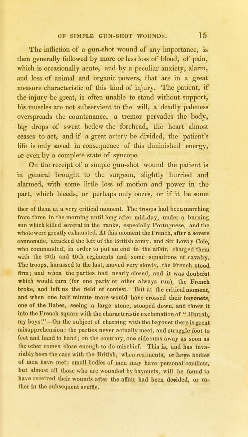 The infliction of a gun-shot wound of any importance, is then generally followed by more or less loss of blood, of pain, which is occasionally acute, and by a peculiar anxiety, alarm, and loss of animal and organic powers, that are in a great measure characteristic of this kind of injury. The patient, if the injury be great, is often unable to stand without support, his muscles are not subservient to the will, a deadly paleness overspreads the countenance, a tremor pervades the body, big drops of sweat bedew the forehead, the heart almost ceases to act, and if a great artery be divided, the patient's life is only saved in consequence of this diminished energy, or even by a complete state of syncope. On the receipt of a simple gun-shot wound the patient is in general brought to the surgeon, slightly hurried and alarmed, with some little loss of motion and power in the part, which bleeds, or perhaps only oozes, or if it be some ther of them at a very critical moment. The troops had been marching from three in the morning until long after mid-day, under a burning sun which killed several in the ranks, especially Portuguese, and the whole were greatly exhausted. At this moment the French, after a severe cannonade, attacked the left of the British army; and Sir Lowry Cole, who commanded, in order to put an end to the affair, charged them with the 27th and 40th regiments and some squadrons of cavalry. The troops, harassed to the last, moved very slowly, the French stood firm; and when the parties had nearly closed, and it was doubtful which would turn (for one party or other always run), the French broke, and left us the field of contest. But at the critical moment, and when one half minute more would have crossed their bayonets, one of the Babes, seeing a large stone, stooped down, and threw it into the French square with the characteristic exclamation of  Hurrah, my boys!—On the subject of charging with the bayonet there is great misapprehension: the parties never actually meet, and struggle foot to foot and hand to hand; on the contrary, one side runs away as soon as the other comes close enough to do mischief. This is, and has inva- riably been the case with the British, when regiments, or large bodies of men have met: small bodies of men may have personal conflicts, but almost all those who are wounded by bayonets, will be found to have received their wounds after the affair had been detided, or ra- ther in the subsequent acufSe.