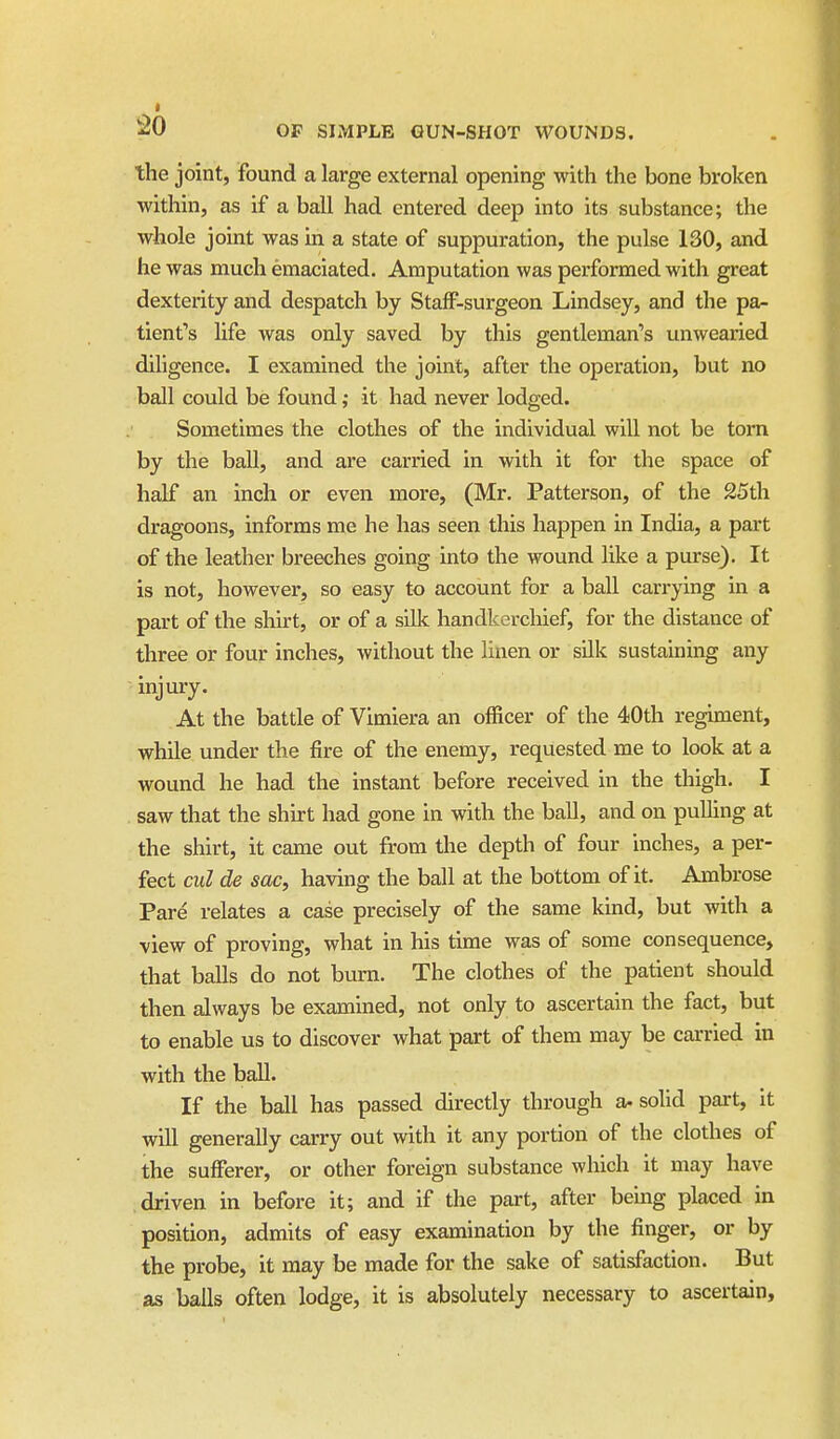 the joint, found a large external opening with the bone broken within, as if a ball had entered deep into its substance; the whole joint was in a state of suppuration, the pulse 130, and he was much emaciated. Amputation was performed with great dexterity and despatch by Staff-surgeon Lindsey, and the pa- tient's life was only saved by this gentleman's unwearied diligence. I examined the joint, after the operation, but no ball could be found; it had never lodged. Sometimes the clothes of the individual will not be torn by the ball, and are carried in with it for the space of half an inch or even more, (Mr. Patterson, of the 25th dragoons, informs me he has seen tliis happen in India, a part of the leather breeches going into the wound like a purse). It is not, however, so easy to account for a ball carrying in a part of the shirt, or of a silk handkerchief, for the distance of three or four inches, without the linen or sUk sustaming any injury. At the battle of Vimiera an officer of the 40th regiment, while under the fire of the enemy, requested me to look at a wound he had the instant before received in the tliigh. I saw that the shirt had gone in with the ball, and on pulling at the shirt, it came out from the depth of four inches, a per- fect ciil de sac, having the ball at the bottom of it. Ambrose Pare relates a case precisely of the same kind, but with a view of proving, what in his time was of some consequence, that balls do not bum. The clothes of the patient should then always be examined, not only to ascertain the fact, but to enable us to discover what part of them may be carried in with the ball. If the ball has passed directly through a- solid part, it will generally carry out with it any portion of the clothes of the sufferer, or other foreign substance which it may have driven in before it; and if the part, after being placed in position, admits of easy examination by the finger, or by the probe, it may be made for the sake of satisfaction. But as balls often lodge, it is absolutely necessary to ascertain.