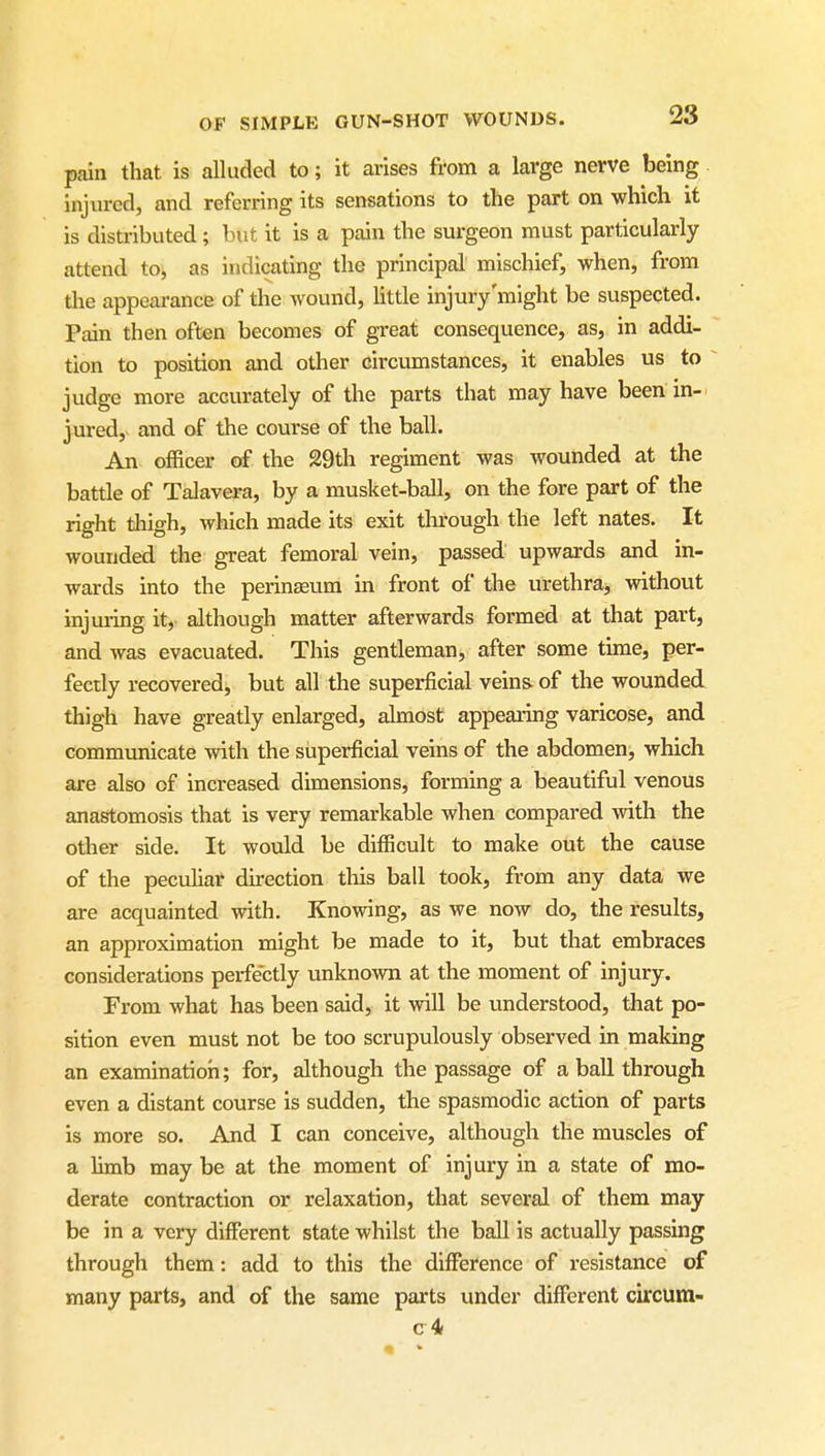 pain that is alluded to; it arises from a large nerve being injured, and referring its sensations to the part on which it is distributed; but it is a pain the surgeon must particularly attend to, as indicating the principal mischief, when, from the appearance of the wound, Uttle injury'might be suspected. Pain then often becomes of great consequence, as, in addi- tion to position and other circumstances, it enables us to judge more accurately of the parts that may have been in-^ jured, and of the course of the ball. An officer of the 29th regiment was wounded at the battle of Talavera, by a musket-ball, on the fore part of the right thigh, which made its exit through the left nates. It wounded the great femoral vein, passed upwards and in- wards into the perinaeum in front of the urethra, without injuring it, although matter afterwards formed at that part, and was evacuated. This gentleman, after some time, per- fectly recovered, but all the superficial veins- of the wounded thigh have greatly enlarged, almost appearing varicose, and communicate with the superficial veins of the abdomen, which are also of increased dimensions, forming a beautiful venous anastomosis that is very remarkable when compared with the other side. It would be difficult to make out the cause of the peculiar direction this ball took, from any data we are acquainted with. Knowing, as we now do, the results, an approximation might be made to it, but that embraces considerations perfectly unknown at the moment of injury. From what has been said, it will be understood, that po- sition even must not be too scrupulously observed in making an examination; for, although the passage of a ball through even a distant course is sudden, the spasmodic action of parts is more so. And I can conceive, although the muscles of a limb may be at the moment of injury in a state of mo- derate contraction or relaxation, that several of them may be in a very diffisrent state whilst the ball is actually passing through them: add to this the difference of resistance of many parts, and of the same parts under different circum- c4t