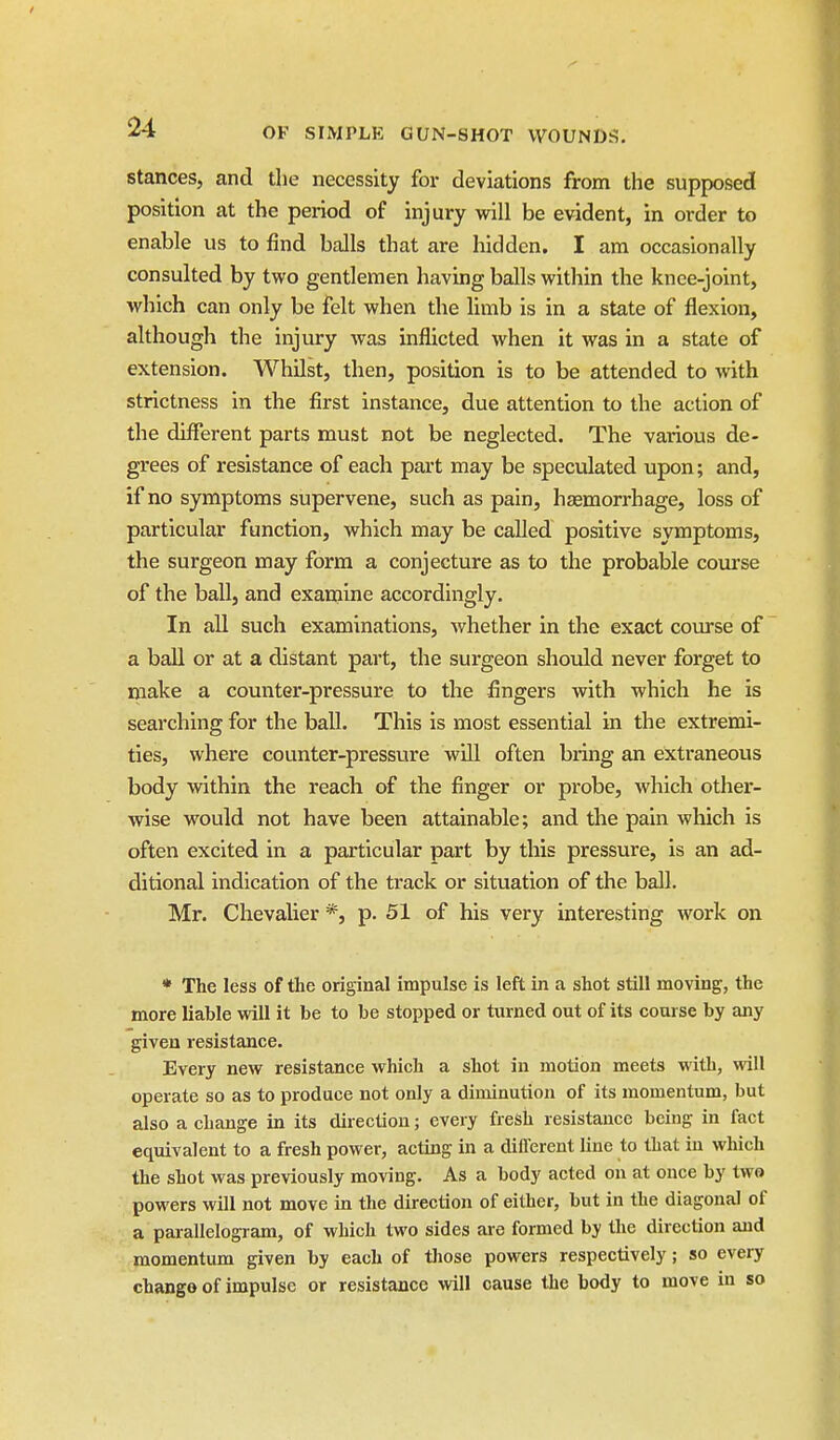 stances, and the necessity for deviations from the supposed position at the period of injury will be evident, in order to enable us to find balls that are hidden. I am occasionally consulted by two gentlemen having balls within the knee-joint, which can only be felt when the limb is in a state of flexion, although the injury was inflicted when it was in a state of extension. Whilst, then, position is to be attended to with strictness in the first instance, due attention to the action of the difi*erent parts must not be neglected. The various de- grees of resistance of each pai't may be speculated upon; and, if no symptoms supervene, such as pain, hasmorrhage, loss of particular function, which may be called positive symptoms, the surgeon may form a conjecture as to the probable com'se of the ball, and examine accordingly. In all such examinations, whether in the exact course of a ball or at a distant part, the surgeon should never forget to make a counter-pressure to the fingers with which he is searching for the ball. This is most essential in the extremi- ties, where counter-pressure will often bring an extraneous body within the reach of the finger or probe, which other- wise would not have been attainable; and the pain which is often excited in a particular part by this pressure, is an ad- ditional indication of the track or situation of the ball. Mr. Chevalier *, p. 51 of his very interesting work on * The less of the original impulse is left in a shot still moving, the more liable will it be to be stopped or turned out of its coarse by any given resistance. Every new resistance which a shot in motion meets with, will operate so as to produce not only a diminution of its momentum, but also a change in its direction; every fresh resistance being in fact equivalent to a fresh power, acting in a different line to that in which the shot was previously moving. As a body acted on at once by two powers will not move in the direction of either, but in the diagonal of a parallelogram, of which two sides are formed by the direction and momentum given by each of those powers respectively; so every change of impulse or resistance will cause the body to move in so