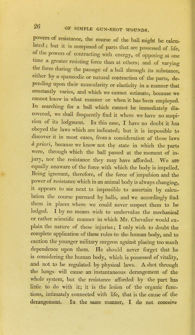 powers of resistance, the course of the ball might be calcu- lated ; but it is composed of parts that are possessed of life, of the powers of contracting with energy, of opposing at one time a greater resisting force than at others; and of varying the force during the passage of a ball through its substance, either by a spasmodic or natural contraction of the parts, de- pending upon their muscularity or elasticity in a manner that constantly varies, and which we cannot estimate, because we cannot know in what manner or when it has been employed. In searching for a ball which cannot be immediately dis- covered, we shall frequently find it where we have no suspi- cion of its lodgment. In this case, I have no doubt it has obeyed the laws which are indicated; but it is impossible to discover it in most cases, from a consideration of those laws a priori, because we know not the state in which the parts were, through which the ball passed at the moment of in- jury, nor the resistance they may have afforded. We are- equally unaware of the force with which the body is impelled. Being ignorant, therefore, of the force of impulsion and the power of resistance which in an animal body is always changing, it appears to me next to impossible to ascertain by calcu- lation the course pursued by balls, and we accordingly find; them in places where we could never suspect them to be lodged. I by no means wish to undervalue the mechanical or rather scientific manner in which Mr. ChevaUer would ex- plain the nature of these injuries; I only wish to doubt the complete appHcation of these rules to the human body, and to caution the younger military surgeon against placing too much dependence upon them. He should never forget that he is considering the human body, which is possessed of vitahty, and not to be regulated by physical laws. A shot through the lungs will cause an instantaneous derangement of the whole system, but the resistance afforded by the part has little to do with it; it is the lesion of the organic func- tions, intimately connected with life, that is the cause of the derangement. In the same manner, I do not conceive