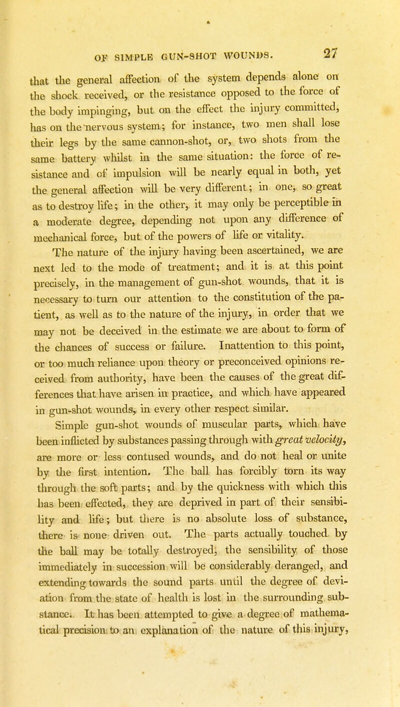 that the general affection of the system depends alone on the shock received, or the resistance opposed to the force of the body impinging, but on the effect the injury committed, has on the-nervous system; for instance, two men shall lose their legs by the same cannon-shot, or, two shots from the same battery wliilst in the same situation: the force of re- sistance and of impulsion will be nearly equal in both, yet the general affection will be very different; in onej so great as to destroy life; in the other, it may only be perceptible in a moderate degree, depending not upon any difference of mechanical force, but of the powers of life or vitality. The nature of the injury having been ascertained, we are next led to the mode of treatment; and it is at this point precisely, in the management of gun-shot wounds, that it is necessary to turn our attention to the constitution of the pa- tient, as well as to the nature of the injury, in order that we may not be deceived in the estimate we are about to form of the chances of success or failure. Inattention to this point, or too much reliance upon theory or preconceived opinions re- ceived from authority, have been the causes of the great dif- ferences that have arisen in practice, and which have appeared in gun-shot woundsy in every other respect similar. Simple gun-shot wounds of muscular parts, which ha;ve been inflicted by substances passing through with great velocity, are more or less contused wounds, and do not heal or unite by the first intention. The ball has forcibly torn its way through the soft parts; and by the quickness with which tliis has been effected, they are deprived in part of their sensibi- lity and life; but tliere is no absolute loss of substance, there' i& none driven out. The parts actually touched, by the ball may be totally destroyed, the sensibility of those immediately in succession will be considerably deranged, and extending towards the sound parts until the degree of devi- ation from the state of health is lost in the surrounding sub- stance; It has been attempted to give a degree of mathema- tical precision to an. explanation of the nature of this injury,