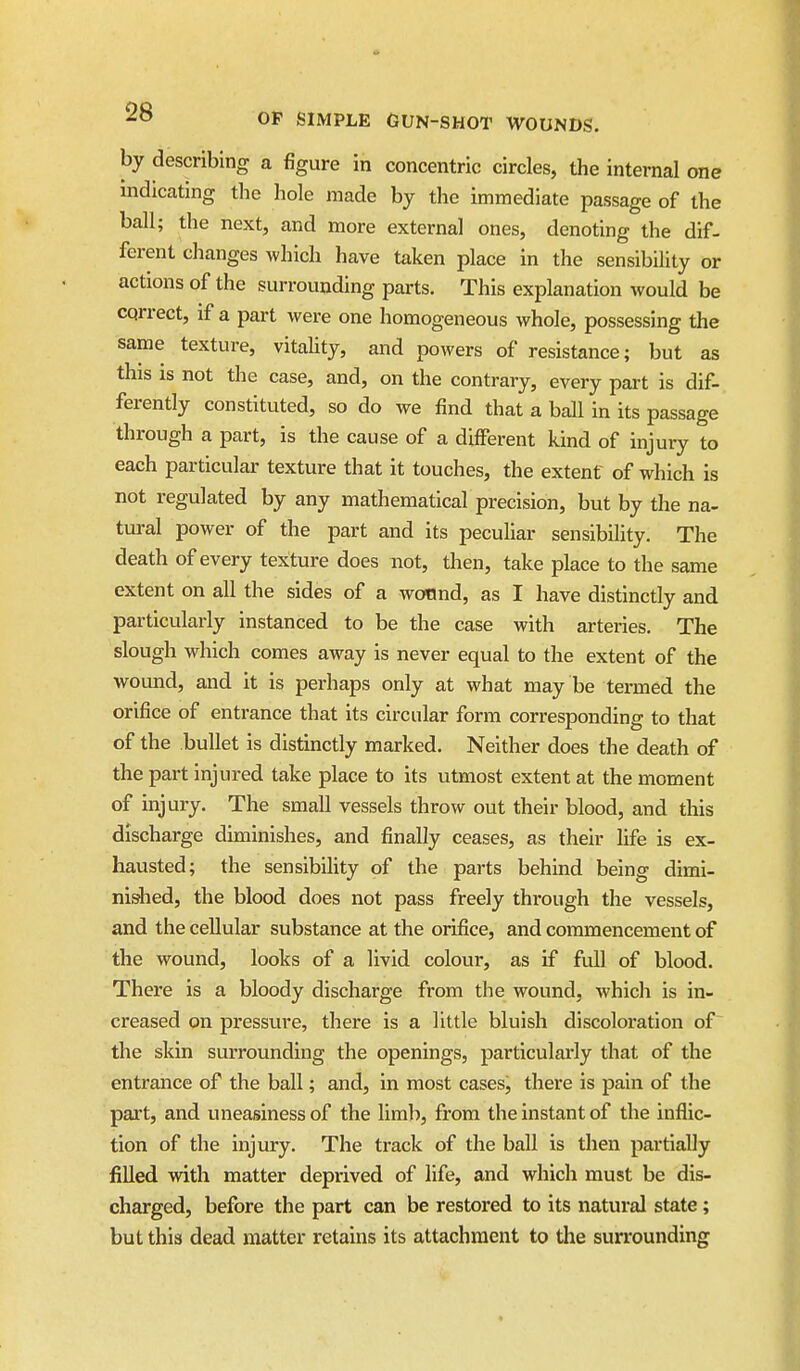 by describing a figure in concentric circles, the internal one indicating the hole made by the immediate passage of the ball; the next, and more external ones, denoting the dif- ferent changes which have taken place in the sensibility or actions of the surrounding parts. This explanation would be correct, if a part were one homogeneous whole, possessing the same texture, vitahty, and powers of resistance; but as this IS not the case, and, on the contrary, every part is dif- ferently constituted, so do we find that a ball In its passage through a part, is the cause of a different kind of injury to each particular texture that it touches, the extent of which is not regulated by any mathematical precision, but by the na- tural power of the part and its pecuHar sensibility. The death of every texture does not, then, take place to the same extent on all the sides of a wonnd, as I have distinctly and particularly instanced to be the case with arteries. The slough which comes away is never equal to the extent of the wound, and it is perhaps only at what may be termed the orifice of entrance that its circular form corresponding to that of the bullet is distinctly marked. Neither does the death of the part Injured take place to its utmost extent at the moment of injury. The small vessels throw out their blood, and this discharge diminishes, and finally ceases, as their life is ex- hausted; the sensibility of the parts behind being dimi- nished, the blood does not pass freely through the vessels, and the cellular substance at the orifice, and commencement of the wound, looks of a livid colour, as if full of blood. There is a bloody discharge from the wound, which is in- creased on pressure, there is a little bluish discoloration of the skin surrounding the openings, particularly that of the entrance of the ball; and, in most cases, there is pain of the part, and uneasiness of the limb, from the instant of the inflic- tion of the injury. The track of the ball is then partially filled with matter deprived of life, and which must be dis- charged, before the part can be restored to its natural state; but this dead matter retains its attachment to tlie surrounding