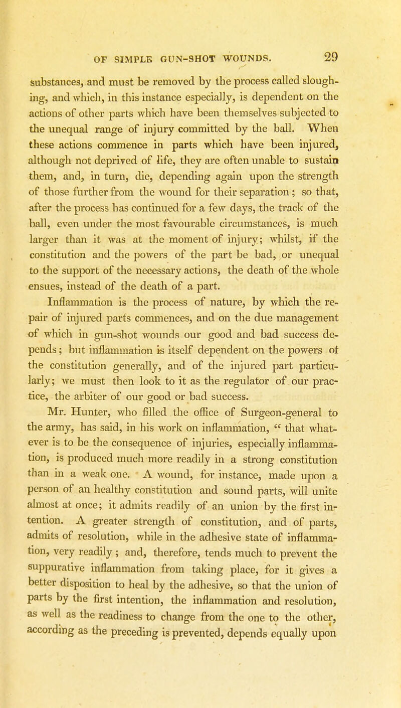 substances, and must be removed by the process called slough- ing, and which, in this instance especially, is dependent on the actions of other parts which have been themselves subjected to the unequal range of injury committed by the ball. When these actions commence in parts which have been injured, although not deprived of life, they are often unable to sustain them, and, in turn, die, depending again upon the strength of those further from the wound for their separation; so that, after the process has continued for a few days, the track of the ball, even under the most favourable circumstances, is much larger than it was at the moment of injury; vrhilst, if the constitution and the powers of the part be bad, or unequal to the support of the necessary actions, the death of the whole ensues, instead of the death of a part. Inflammation is the process of nature, by vphich the re- pair of injured parts commences, and on the due management of which in gun-shot wounds our good and bad success de- pends ; but inflammation is itself dependent on the powers of the constitution generally, and of the injured part particu- larly; we must then look to it as the regulator of our prac- tice, the arbiter of our good or bad success. Mr. Hunter, who filled the ofiice of Surgeon-general to the army, has said, in his work on inflammation,  that what- ever is to be the consequence of injuries, especially inflamma- tion, is produced much more readily in a strong constitution than in a weak one. A wound, for instance, made upon a person of an healthy constitution and sound parts, will unite almost at once; it admits readily of an union by the first in- tention. A greater strength of constitution, and of parts, admits of resolution, while in the adhesive state of inflamma- tion, very readily ; and, therefore, tends much to prevent the suppurative inflammation from taking place, for it gives a better disposition to heal by the adhesive, so that the union of parts by the first intention, the inflammation and resolution, as well as the readiness to change from the one to the other, according as the preceding is prevented, depends equally upon