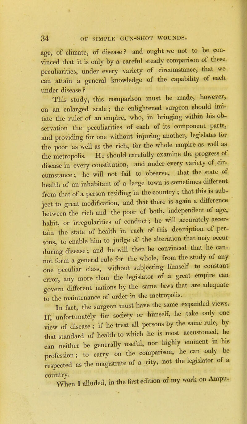 age, of climate, of disease ? and ought we not to be con- vinced that it is only by a careful steady comparison of these peculiarities, under every variety of circumstance, that we can attain a general knowledge of the capability of each under disease ? This study, this comparison must be made, however, on an enlarged scale; the enlightened surgeon should imi- tate the ruler of an empire, who, in brining within his ob- servation the peculiarities of each of its component parts, and providing for one without injuring another, legislates for the poor as weU as the rich, for the whole empire as well as the metropolis. He should carefully examine the progress of disease in every constitution, and under every vai'iety of cir- cumstance ; he will not fail to observe, that the state of health of an inhabitant of a large town is sometimes different from that of a person residing in the country ; that this is sub- ject to great modification, and that there is again a difPerence between the rich and the poor of both, independent of age, habit, or irregularities of conduct; he will accurately ascer- tain the state of health in each of this description of per- sons, to enable him to judge of the alteration that may occur during disease; and he will then be convinced that he can- not form a general rule for the whole, from the study of any one peculiar class, without subjecting himself to constant error, any more than the legislator of a great empire can govern different nations by the same laws that are adequate to the maintenance of order in the metropolis. In fact, the surgeon must have the same expanded views. If, unfortunately for society or himself, he take only one view of disease ; if he treat all persons by the same rule, by that standard of health to which he is most accustomed, he can neither be generally useful, nor highly emment m his profession; to carry on the comparison, he can only be respected as the magistrate of a city, not the legislator of a country. . When I alluded, in the first edition of my work on Ampu-