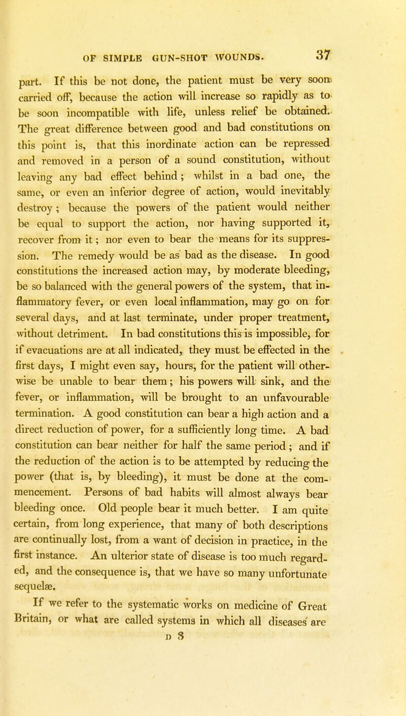 part. If this be not done, the patient must be very sooner carried ofF, because the action will increase so rapidly as to be soon incompatible with life, unless relief be obtained. The great difference between good and bad constitutions on this point is, that this inordinate action can be repressed and removed in a person of a sound constitution, without leaving any bad effect behind; whilst in a bad one, the same, or even an infa-ior degree of action, would inevitably destroy ; because the powers of the patient would neither be equal to support the action, nor having supported it, recover from it; nor even to bear the means for its suppres- sion. The remedy would be as bad as the disease. In good constitutions the increased action may, by moderate bleeding, be so balanced with the general powers of the system, that in- flammatory fever, or even local inflammation, may go on for several days, and at last terminate, under proper treatment, without detriment. In bad constitutions this is impossible, for if evacuations are at all indicated, they must be effected in the , first days, I might even say, hours, for the patient will other- wise be unable to bear them; his powers will sink, and the fever, or inflammation, will be brought to an unfavourable termination. A good constitution can bear a high action and a direct reduction of power, for a sufficiently long time. A bad constitution can bear neither for half the same period ; and if the reduction of the action is to be attempted by reducing the power (that is, by bleeding), it must be done at the com- mencement. Persons of bad habits will almost always bear bleeding once. Old people bear it much better. I am quite certain, from long experience, that many of both descriptions are continually lost, from a want of decision in practice, in the first instance. An ulterior state of disease is too much regard- ed, and the consequence is, that we have so many unfortunate sequelae. If we refer to the systematic works on medicine of Great Britain, or what are called systems in which all diseases are n 3