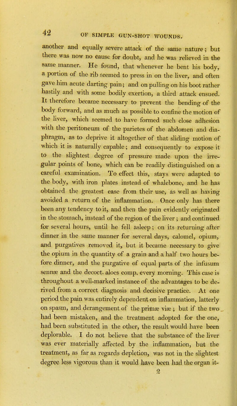 another and equally severe attack of the same nature; but there was now no cause for doubt, and he was relieved in the same manner. He found, that whenever he bent his body, a portion of the rib fieemed to press in on the liver, and often gave him acute darting pain; and on pulling on his boot rather hastily and with some bodily exertion, a third attack ensued. It therefore became necessary to prevent the bending of the body forward, and as much as possible to confine the motion of the liver, which seemed to have formed such close adhesion with the peritoneum of the parietes of the abdomen and dia- phragm, as to deprive it altogether of that sliding motion of which it is naturally capable; and consequently to expose it to the slightest degree of pressure made upon the irre- gular pomts of bone, which can be readily distinguished on a careful examination. To effect this, stays were adapted to the body, with iron plates instead of whalebone, and he has obtained the greatest ease from their use, as well as having avoided a return of the inflammation. Once only has there been any tendency to it, and then the pain evidently originated in the stomach, instead of the region of the liver; and continued for several hours, until he fell asleep; on its returning after dinner in the same manner for several days, calomel, opium, and purgatives removed it, but it became necessary to give the opium in the quantity of a grain and a half two hours be- fore dinner, and the purgative of equal parts of the infusum sennse and the decoct, aloes comp. every morning. This case is throughout a well-marked instance of the advantages to be de- rived from a correct diagnosis and decisive practice. At one period the pain was entirely dependent on inflammation, latterly on spasm, and derangement of the primae vias ; but if the two had been mistaken, and the treatment adopted for the one, had been substituted in the other, the result would have been deplorable. I do not believe that the substance of tlie liver was ever materially affected by the inflammation, but the treatment, as far as regards depletion, was not in the slightest degree less vigorous than it would have been liad the organ it- 2