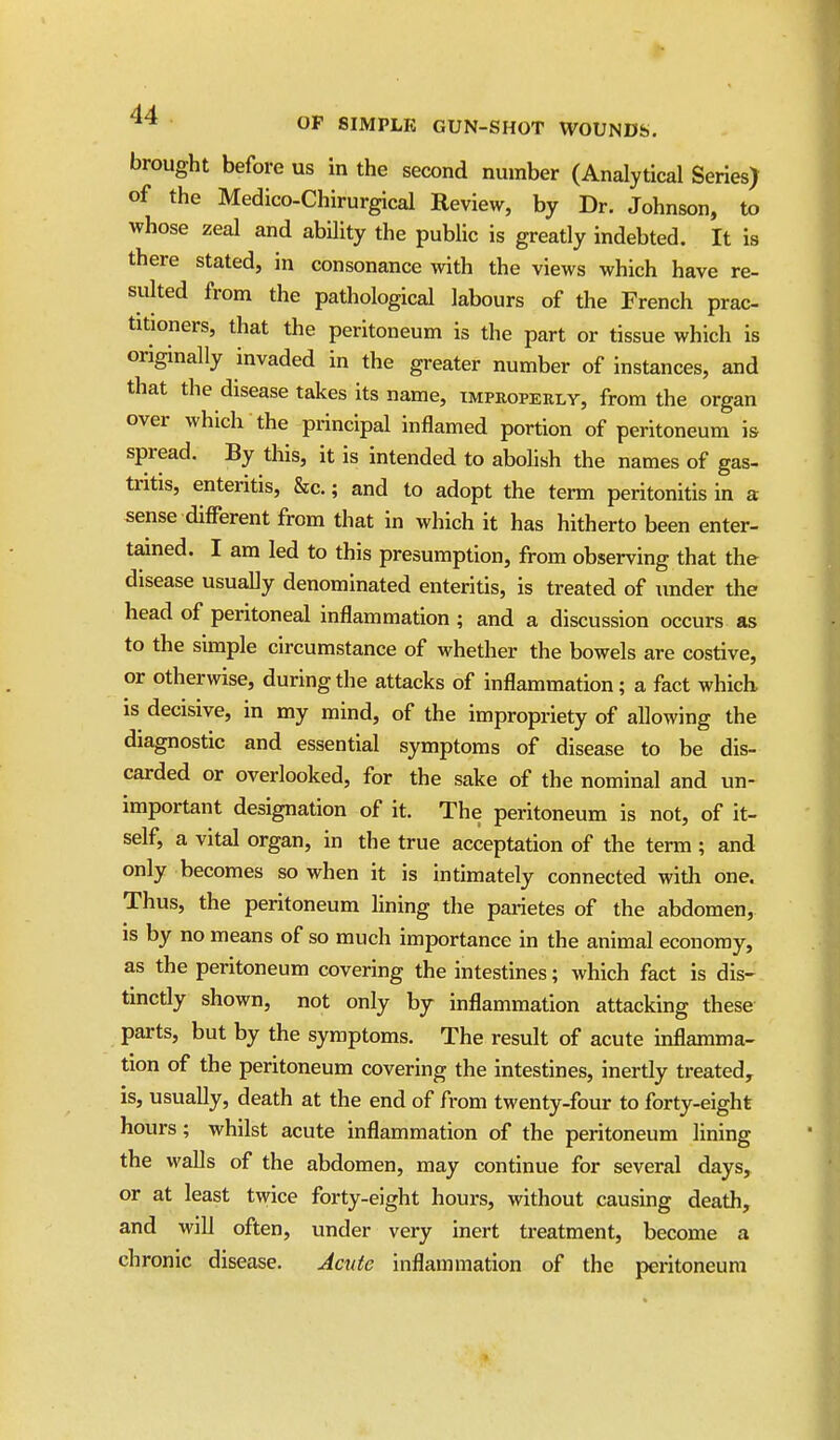 brought before us in the second number (Analytical Series) of the Medico-Chirurgical Review, by Dr. Johnson, to whose zeal and ability the public is greatly indebted. It is there stated, in consonance %vith the views which have re- sulted from the pathological labours of the French prac- titioners, that the peritoneum is the part or tissue which is originally invaded in the greater number of instances, and that the disease takes its name, tmpropeely, from the organ over which the principal inflamed portion of peritoneum is spread. By this, it is intended to abolish the names of gas- tntis, enteritis, &c.; and to adopt the term peritonitis in a sense different from that in which it has hitherto been enter- tained. I am led to this presumption, from observing that the disease usually denominated enteritis, is treated of under the head of peritoneal inflammation ; and a discussion occurs as to the simple circumstance of whether the bowels are costive, or otherwise, during the attacks of inflammation; a fact which, is decisive, in my mind, of the impropriety of allowing the diagnostic and essential symptoms of disease to be dis- carded or overiooked, for the sake of the nominal and un- important designation of it. The peritoneum is not, of it- self, a vital organ, in the true acceptation of the term ; and only becomes so when it is intimately connected with one. Thus, the peritoneum lining the parietes of the abdomen, IS by no means of so much importance in the animal economy, as the peritoneum covering the intestines; which fact is dis- tinctly shown, not only by inflammation attacking these parts, but by the symptoms. The result of acute inflamma- tion of the peritoneum covering the intestines, inertly treated, is, usually, death at the end of from twenty-four to forty-eight hours; whilst acute inflammation of the peritoneum lining the walls of the abdomen, may continue for several days, or at least twice forty-eight hours, without causing death, and will often, under very inert treatment, become a chronic disease. Jade inflammation of the peritoneum