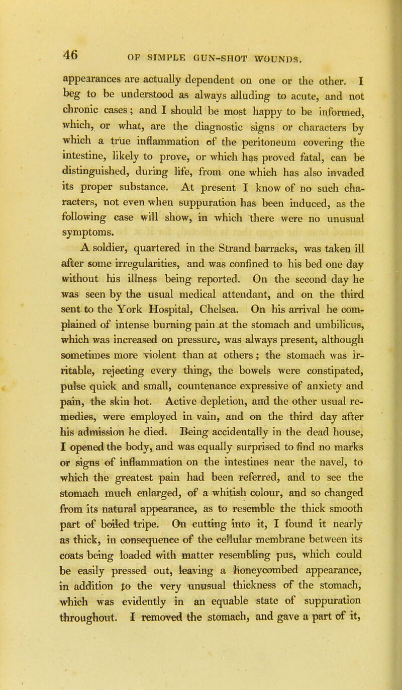 appearances are actually dependent on one or the other. I beg to be understood as always alluding to acute, and not chronic cases; and I should be most happy to be informed, which, or what, are the diagnostic signs or characters by which a true inflammation of the peritoneum covering the intestine, likely to prove, or which has proved fatal, can be distinguished, during life, from one which has also invaded its proper substance. At present I know of no such cha- racters, not even when suppuration has been mduced, as the following case will show, in which there were no unusual symptoms. A soldier, quartered in the Strand barracks, was taken ill after some irregularities, and was confined to his bed one day without his illness being reported. On the second day he was seen by the usual medical attendant, and on the third sent to the York Hospital, Chelsea. On his arrival he com- plained of intense burning pain at the stomach and umbilicus, which was increased on pressure, was always present, although sometimes more violent than at others; the stomach was ir- ritable, rejecting every thing, the bowels were constipated, pulse quick and small, countenance expressive of anxiety and pain, the skin hot. Active depletion, and the other usual re- medies, were employed in vain, and on the third day after his admission he died. Being accidentally in the dead house, I opened the body, and was equally surprised to find no marks or signs of inflammation on the intestines near the navel, to which the greatest pain had been referred, and to see the stomach much enlarged, of a whitish colour, and so changed from its natural appearance, as to resemble the thick smooth part of bcaied tripe. On cutting into it, I fovmd it nearly as thick, in consequence of the cellular membrane between its coats being loaded with matter resembling pus, which could be easily pressed out, leaving a honeycombed appearance, in addition to the very unusual thickness of the stomach, which was evidently in an equable state of suppuration throughout. I removed the stomach, and gave a part of it.