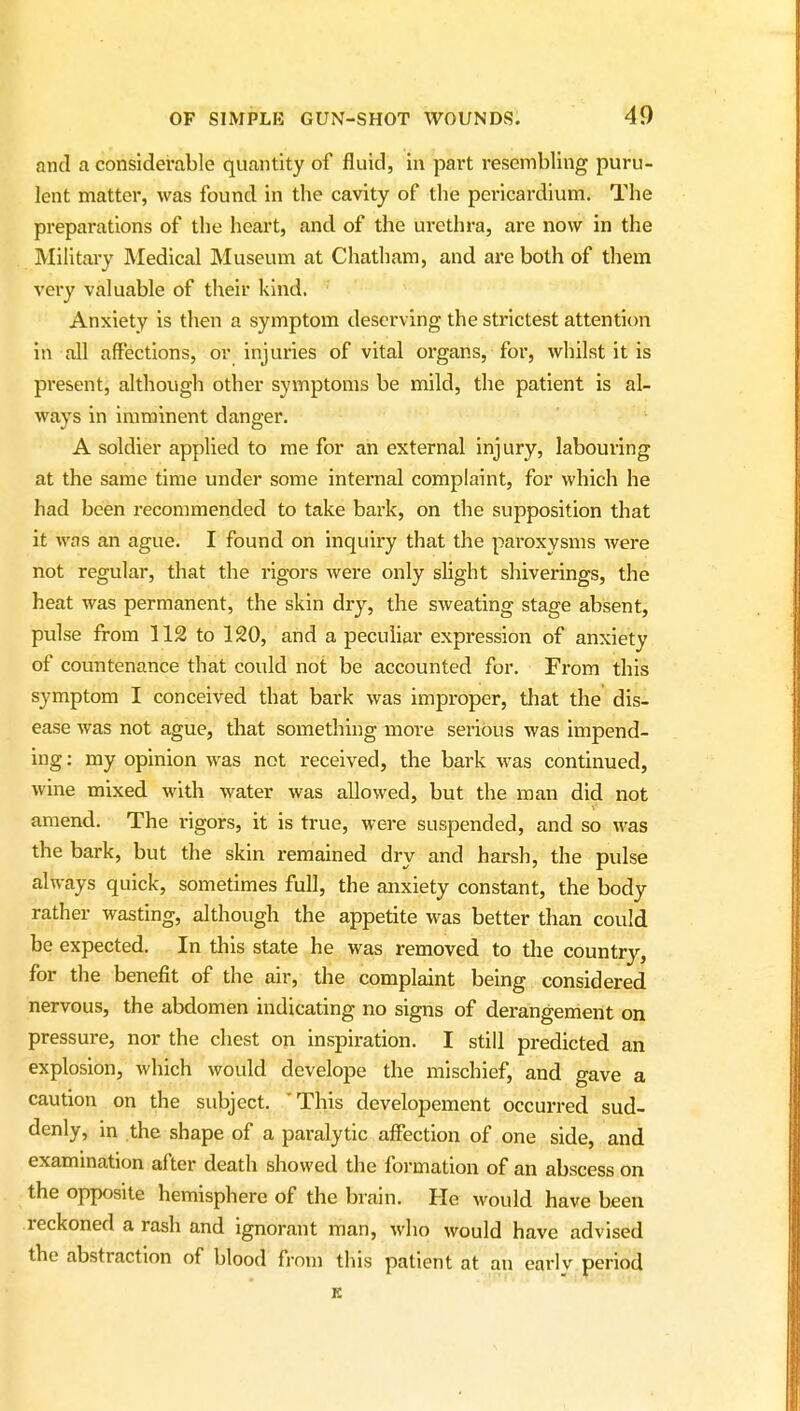 and a considerable quantity of fluid, in part resembling puru- lent matter, was found in the cavity of the pei-icardium. The preparations of the heart, and of the urethra, are now in the Military Medical Museum at Chatham, and are both of them very valuable of their kind. Anxiety is then a symptom deserving the strictest attention in all affections, or injuries of vital organs, for, whilst it is present, although other symptoms be mild, the patient is al- ways in imminent danger. A soldier applied to me for ah external injury, labouring at the same time under some internal complaint, for which he had been recommended to take bark, on the supposition that it was an ague. I found on inquiry that the paroxysms were not regular, that the rigors were only slight shiverings, the heat was permanent, the skin dry, the sweating stage absent, pulse from 112 to 120, and a peculiar expression of anxiety of countenance that could not be accounted for. From this symptom I conceived that bark was improper, that the dis- ease was not ague, that something more serious was impend- ing : my opinion was not received, the bark was continued, wine mixed with water was allowed, but the man did not amend. The rigors, it is true, were suspended, and so was the bark, but the skin remained dry and harsh, the pulse always quick, sometimes full, the anxiety constant, the body rather wasting, although the appetite was better than could be expected. In this state he was removed to the country, for the benefit of the air, the complaint being considered nervous, the abdomen indicating no signs of derangement on pressure, nor the chest on inspiration. I still predicted an explosion, which would develope the mischief, and gave a caution on the subject. 'This developement occurred sud- denly, in the shape of a paralytic affection of one side, and examination after death showed the formation of an abscess on the opposite hemisphere of the brain. He would have been reckoned a rash and ignorant man, who would have advised the abstraction of blood from this patient at an early period K