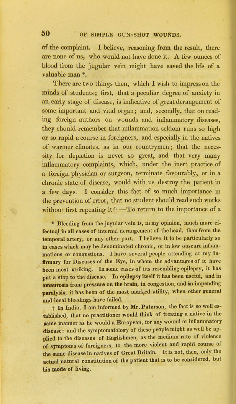 of the complaint. I believe, reasoning from the result, there are none of us, who would not have done it. A few ounces of blood from the jugular vein might have saved the life of a valuable man *. There are two things then, which I wish to impress on the minds of students; first, that a peculiar degree of anxiety in an early stage of disease, is indicative of great derangement of some important and vital organ; and, secondly, that on read- ing foreign authors on wounds and inflammatory diseases, they should remember that inflammation seldom runs so high or so rapid a course in foreigners, and especially in the natives of warmer climates, as in our countrymen; that the neces- sity for depletion is never so great, and that very many inflammatory complaints, which, under the inert practice of a foreign physician or surgeon, teraiinate favourably, or in a chronic state of disease, would with us destroy the patient in a few days. I consider this fact of so much importance in the prevention of error, that no student should read such works without first repeating itf.—To return to the importance of a * Bleeding from the jugular vein is, in my opinion, much more ef- fectual in all cases of internal derangement of the head, than from the temporal artery, or any other part. I believe it to be particularly so in cases which may be denominated chronic, or in low obscure inflam- mations or congestions. I have several people attending at my In- firmary for Diseases of the Eye, in whom the advantages of it have been most striking. In some cases of fits resembling epilepsy, it has put a stop to the disease. In epilepsy itself it has been useful, and in amaurosis from pressure on the brain, in congestion, and in impending paralysis, it has been of the most marl^ed utility, when other general and local bleedings have failed. t In India, I am informed by Mr.Paterson, the fact is so well es- tablished, that no practitioner would think of treating a native in the lame manner as he would a European, for any wound or inflammatory disease: and the symptomatology of these people might as well be ap- plied to the diseases of Englishmen, as the medium rate of violence of symptoms of foreigners, to the more violent and rapid course of the same disease in natives of Great Britain. It is not, then, only the actual natural constitution of the patient that is to be considered, but his mode of liviog.