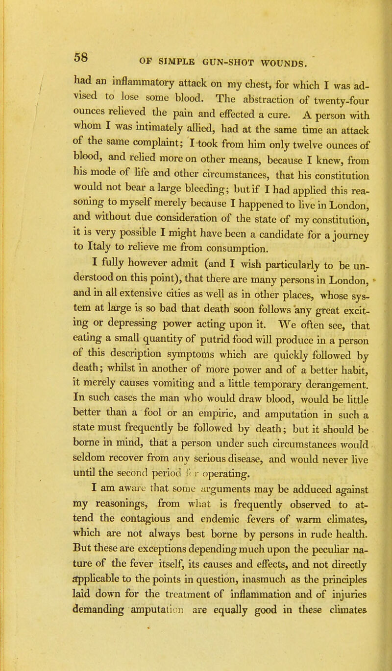 had an inflammatory attack on my chest, for which I was ad- vised to lose some blood. The abstraction of twenty-four ounces relieved the pain and effected a cure. A person with whom I was intimately allied, had at the same time an attack of the same complaint; I took from him only twelve ounces of blood, and relied more on other means, because I knew, from his mode of life and other circumstances, that his constitution would not bear a large bleeding; but if I had appUed this rea- soning to myself merely because I happened to hve in London, and without due consideration of the state of my constitution, it is very possible I might have been a candidate for a journey to Italy to relieve me from consumption. I fully however admit (and I wish particularly to be un- derstood on this point), that there are many persons in London, and m all extensive cities as well as in other places, whose sys- tem at large is so bad that death soon follows any great excit- ing or depressing power acting upon it. We often see, that eating a small quantity of putrid food will produce in a person of this description symptoms which are quickly followed by death; whilst in another of more power and of a better habit, it merely causes vomiting and a little temporary derangement. In such cases the man who would draw blood, would be little better than a fool or an empiric, and amputation in such a state must frequently be followed by death; but it should be borne in mind, that a person under such circumstances would seldom recover from any serious disease, and would never hve untU the second period r operating. I am aware that some arguments may be adduced against my reasonings, from what is frequently observed to at- tend the contagious and endemic fevers of warm climates, which are not always best borne by persons in rude health. But these are exceptions depending much upon the pecuhar na- ture of the fever itself, its causes and effects, and not direcdy applicable to the points in question, inasmuch as the principles laid down for the treatment of inflammation and of injuries demanding amputati'.;ii are equally good in these climates