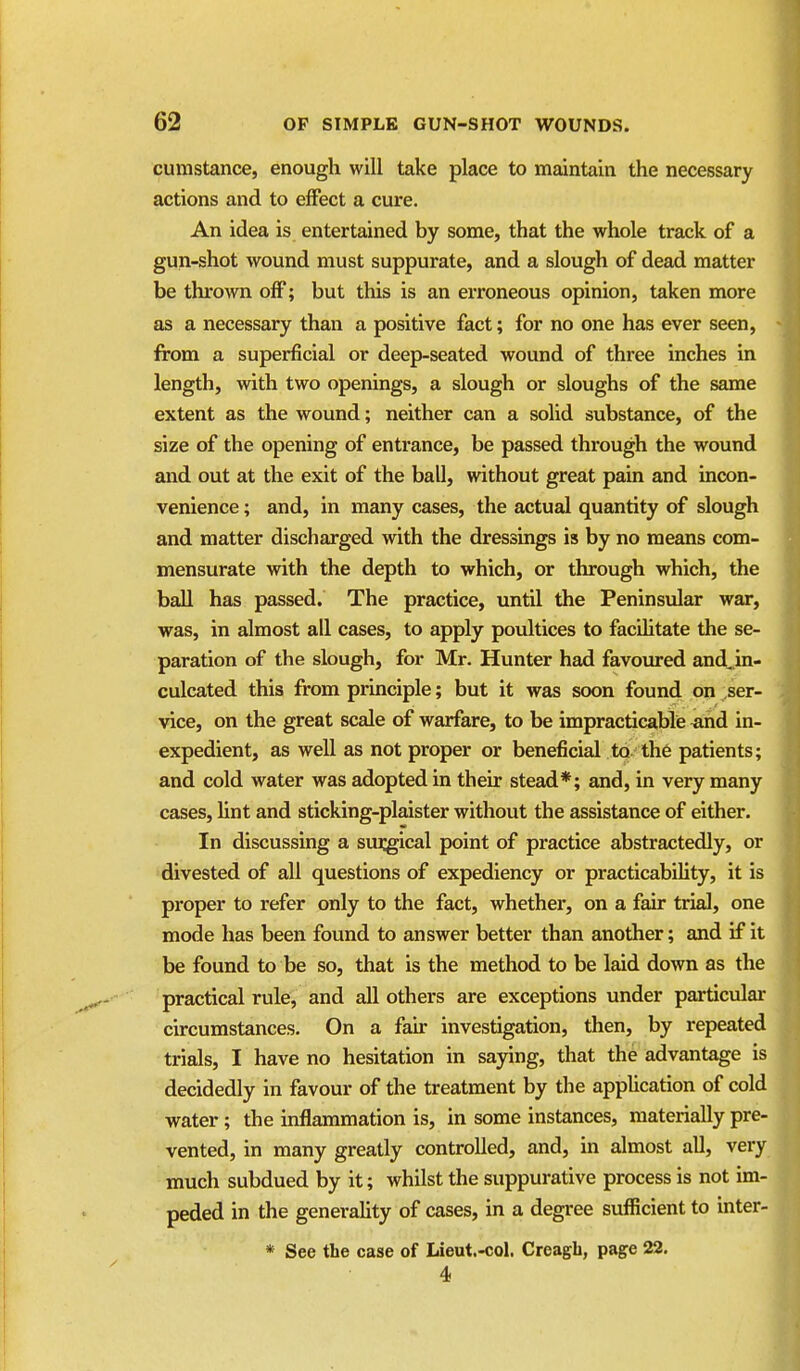 cumstance, enough will take place to maintain the necessary actions and to effect a cure. An idea is entertained by some, that the whole track of a gun-shot wound must suppurate, and a slough of dead matter be thrown off; but this is an erroneous opinion, taken more as a necessary than a positive fact; for no one has ever seen, from a superficial or deep-seated wound of three inches in length, with two openings, a slough or sloughs of the same extent as the wound; neither can a solid substance, of the size of the opening of entrance, be passed through the wound and out at the exit of the ball, without great pain and incon- venience ; and, in many cases, the actual quantity of slough and matter discharged with the dressings is by no means com- mensurate with the depth to which, or through which, the ball has passed. The practice, until the Peninsular war, was, in almost all cases, to apply poultices to facihtate the se- paration of the slough, for Mr. Hunter had favoured and^ in- culcated this from principle; but it was soon found on ser- vice, on the great scale of warfare, to be impracticable ^nd in- expedient, as well as not proper or beneficial to. th6 patients; and cold water was adopted in their stead*; and, in very many cases, hnt and sticking-plaister without the assistance of either. In discussing a sui^ical point of practice abstractedly, or divested of all questions of expediency or practicability, it is proper to refer only to the fact, whether, on a fair trial, one mode has been found to answer better than another; and if it be found to be so, that is the method to be laid down as the practical rule, and all others are exceptions under particular circumstances. On a fair investigation, then, by repeated trials, I have no hesitation in saying, that the advantage is decidedly in favour of the treatment by the application of cold water; the inflammation is, in some instances, materially pre- vented, in many greatly controlled, and, in almost all, very much subdued by it; whilst the suppurative process is not im- peded in the generality of cases, in a degree sufficient to inter- * See the case of Lieut.-col. Creagh, page 22. 4