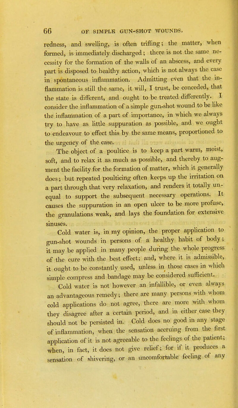 redness, and swelling, is often trifling; the matter, when formed, is immediately discharged; there is not the same ne- cessity for the formation of the walls of an abscess, and every part is disposed to healthy action, which is not always the case in spontaneous inflammation. Admitting even that the in- flammation is still the same, it will, I trust, be conceded, that the state is different, and ought to be treated differently. I consider the inflammation of a simple gun-shot wound to be Uke the inflammation of a part of importance, in which we always try to have as little suppuration as possible, and we ought to endeavour to effect this by the same means, proportioned to the urgency of the case. The object of a poultice is to keep a part warm, moist, soft, and to relax it as much as possible, and thereby to aug- ment the facility for the formation of matter, which it generally does; but repeated poulticing often keeps up the irritation on a part through that very relaxation, and renders it totally un- equal to support the subsequent necessary operations. It causes the suppuration in an open ulcer to be more profuse, the granulations weak, and lays the foundation for extensive sinuses. Cold water is, in my opinion, the proper apphcation to gun-shot wounds in persons of a healthy habit of body; it may be apphed in many people during the whole progress of the cure with the best effect; and, where it is admissible, it ought to be constantly used, unless in those cases in which simple compress and bandage may be considered sufficient. Cold water is not however an infallible, or even always an advantageous remedy; there are many persons with whom cold applications do not agree, there ai'e more with whom they disagree after a certain period, and in either case they should not be persisted in. Cold does no good in any stage of inflammation, when the sensation accruing from the first application of it is not agreeable to the feelings of the patient; when, in fact, it does not give reUef; for if it produces a sensation of shivering, or an uncomfortable feeling of any