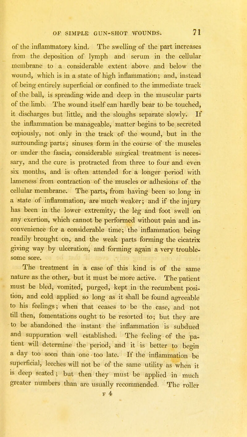 of the inflammatory kind. The swelling of the part increases from the deposition of lymph and serum in the cellular membrane to a considerable extent above and below the wound, which is in a state of high inflammation; and, instead of being entirely superficial or confined to the immediate track of the ball, is spreading wide and deep in the muscular parts of the limb. The wound itself can hardly bear to be touched, it discharges but little, and the sloughs separate slowly. If the inflammation be manageable, matter begins to be secreted copiously, not only in the track of the wound, but in the surrounding parts; sinuses form in the course of the muscles or under the fascia, considerable surgical treatment is neces- sary, and the cure is protracted from three to four and even six months, and is often attended for a longer period with lameness from contraction of the muscles or adhesions of the cellular membrane. The parts, from having been so long in a state of inflammation, are much weaker; and if the injury has been in the lower extremity, the leg and foot swell on any exertion, which cannot be performed without pain and in- convenience for a considerable time; the inflammation being readily brought on, and the weak parts forming the cicatrix giving way by ulceration:, and forming again a very trouble- some sore. The treatment in a case of this kind is of the same nature as the other, but it must be more active. The patient must be bled, vomited, purged, kept in the recumbent posi- tion, and cold applied so long as it shall be found agreeable to his feelings; when that ceases to be the case, and not tiU then, fomentations ought to be resorted to; but they are to be abandoned the instant the inflammation is subdued and suppuration well established. The feeling of the pa- tient will determine the period, and it is better to begin a day too soon than one • too late. If the inflammation be superficial, leeches will not be of the same utility as when it IS deep seated; but then they must be applied in much greater numbers than are usually recommended. The roller F 4