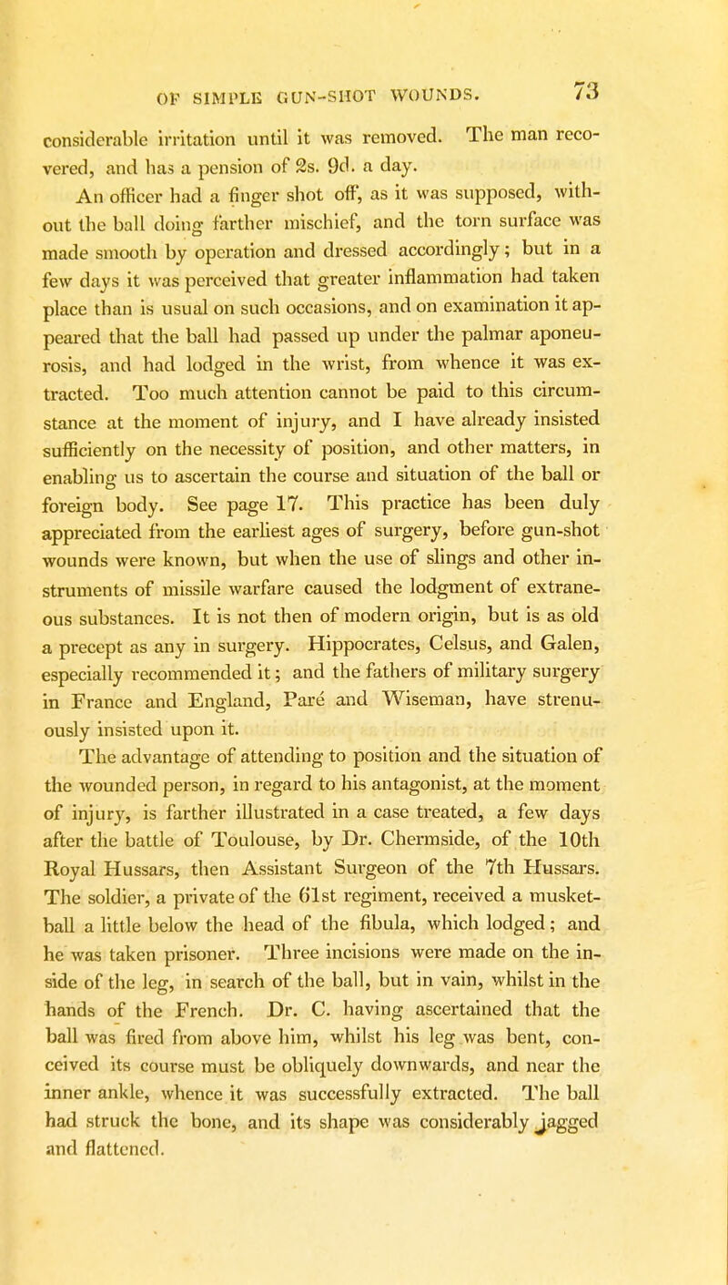 considerable irritation until it was removed. The man reco- vered, and has a pension of 2s. 9d. a day. An officer had a finger shot off, as it was supposed, with- out the ball doing farther mischief, and the torn surface was made smooth by operation and dressed accordingly; but in a few days it was perceived that greater inflammation had taken place than is usual on such occasions, and on examination it ap- peared that the ball had passed up under the palmar aponeu- rosis, and had lodged in the wrist, from whence it was ex- tracted. Too much attention cannot be paid to this circum- stance at the moment of injury, and I have already insisted sufficiently on the necessity of position, and other matters, in enabling: us to ascertain the course and situation of the ball or foreign body. See page 17. This practice has been duly appreciated from the earhest ages of surgery, befox-e gun-shot wounds were known, but when the use of shngs and other in- struments of missile warfare caused the lodgment of extrane- ous substances. It is not then of modern origin, but is as old a precept as any in surgery. Hippocrates, Celsus, and Galen, especially recommended it; and the fathers of military surgery in France and England, Pare and Wiseman, have strenu- ously insisted upon it. The advantage of attending to position and the situation of the wounded person, in regard to his antagonist, at the moment of injury, is farther illustrated in a case ti*eated, a few days after the battle of Toulouse, by Dr. Chermside, of the 10th Royal Hussars, then Assistant Surgeon of the 7th Hussars. The soldier, a private of the 61st regiment, received a musket- ball a little below the head of the fibula, which lodged; and he was taken prisoner. Three incisions were made on the in- side of the leg, in search of the ball, but in vain, whilst in the hands of the French. Dr. C. having ascertained that the ball was fired from above him, whilst his leg was bent, con- ceived its course must be obliquely downwards, and near the inner ankle, whence it was successfully extracted. The ball had struck the bone, and its shape was considerably Jagged and flattened.