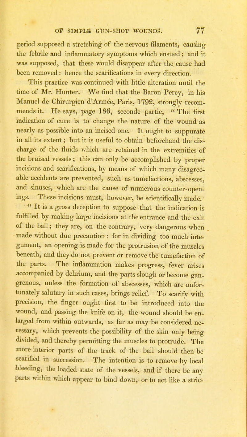 period supposed a stretching of the nervous filaments, causing the febrile and inflammatory symptoms which ensued; and it was supposed, tliat these would disappear after the cause had been removed: hence the scarifications in every direction. This practice was continued with little alteration until the time of Mr. Hunter. We find that the Baron Percy, in his Manuel de Chirurgien d'Armec, Paris, 1792, strongly recom- mends it. He says, page 186, seconde partie,  The first indication of cure is to change the nature of the wound as nearly as possible into an incised one. It ought to suppurate in all its extent; but it is useful to obtain beforehand the dis- charge of the fluids which are retained in the extremities of the bruised vessels; this can only be accomplished by proper incisions and scarifications, by means of which many disagree- able accidents are prevented, such as tumefactions, abscesses, and sinuses, which are the cause of numerous counter-open- ings. These incisions must, however, be scientifically made.  It is a gross deception to suppose that the indication is fulfilled by making large incisions at the entrance and the exit of the ball; they are, on the contrary, very dangerous when made without due precaution : for in dividing too much inte- gument, an opening is made for the protrusion of the muscles beneath, and they do not prevent or remove the tumefaction of the parts. The inflammation makes progress, fever arises accompanied by delirium, and the parts slough or become gan- grenous, unless the formation of abscesses, which are unfor- tunately salutary in such cases, brings relief To scarify with precision, the finger ought first to be introduced into the wound, and passing the knife on it, the wound should be en- larged from within outwards, as far as may be considered ne- cessary, which prevents the possibility of the skin only being divided, and thereby permitting the muscles to protrude. The more Interior parts of the track of the ball should then be scarified in succession. The intention is to remove by local bleeding, the loaded state of the vessels, and if there be any parts within which appear to bind down, or to act like a stric-