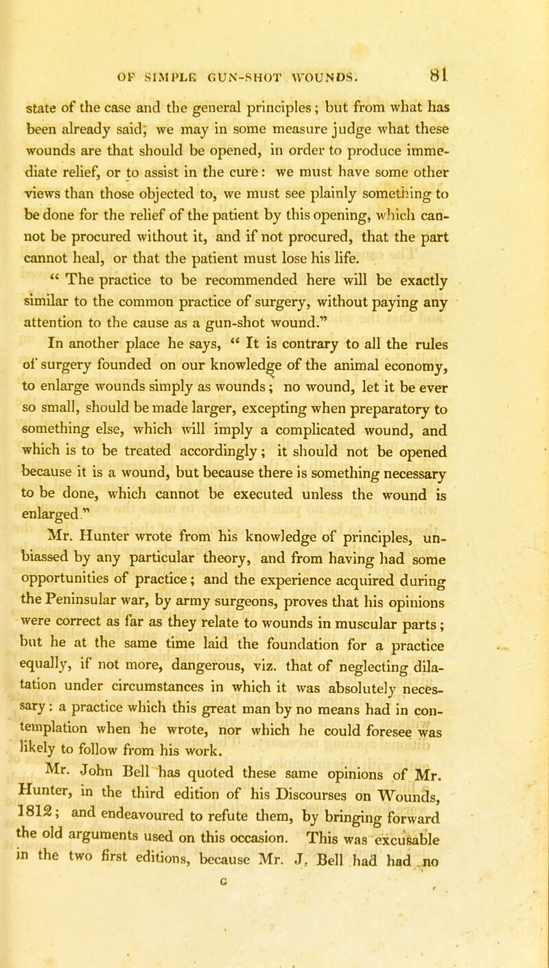 state of the case and the general principles; but from what has been already said; we may in some measure judge what these wounds are that should be opened, in order to produce imme- diate relief, or to assist in the cure: we must have some other views than those objected to, we must see plainly sometiiing to be done for the relief of the patient by this opening, wliich can- not be procured without it, and if not procured, that the part cannot heal, or that the patient must lose his life. *' The practice to be recommended here will be exactly similar to the common practice of surgery, without paying any attention to the cause as a gun-shot wound. In another place he says,  It is contrary to all the rules of surgery founded on our knowledge of the animal economy, to enlarge wounds simply as wounds; no wound, let it be ever so small, should be made larger, excepting when preparatory to something else, which will imply a complicated wound, and which is to be treated accordingly; it should not be opened because it is a wound, but because there is something necessary to be done, which cannot be executed unless the wound is enlarged. Mr. Hunter wrote from his knowledge of principles, un- biassed by any particular theory, and from having had some opportunities of practice; and the experience acquired during the Peninsular war, by army surgeons, proves that his opinions were correct as far as they relate to wounds in muscular parts; but he at the same time laid the foundation for a practice equally, if not more, dangerous, viz. that of neglecting dila- tation under circumstances in which it was absolutely neces- sary : a practice which this great man by no means had in con- templation when he wrote, nor which he could foresee was likely to follow from his work. Mr. John Bell has quoted these same opinions of Mr. Hunter, In the third edition of his Discourses on Wounds, 1812; and endeavoured to refute them, by bringing forward the old arguments used on this occasion. This was excusable in the two first editions, because Mr. J, Bell had had .no