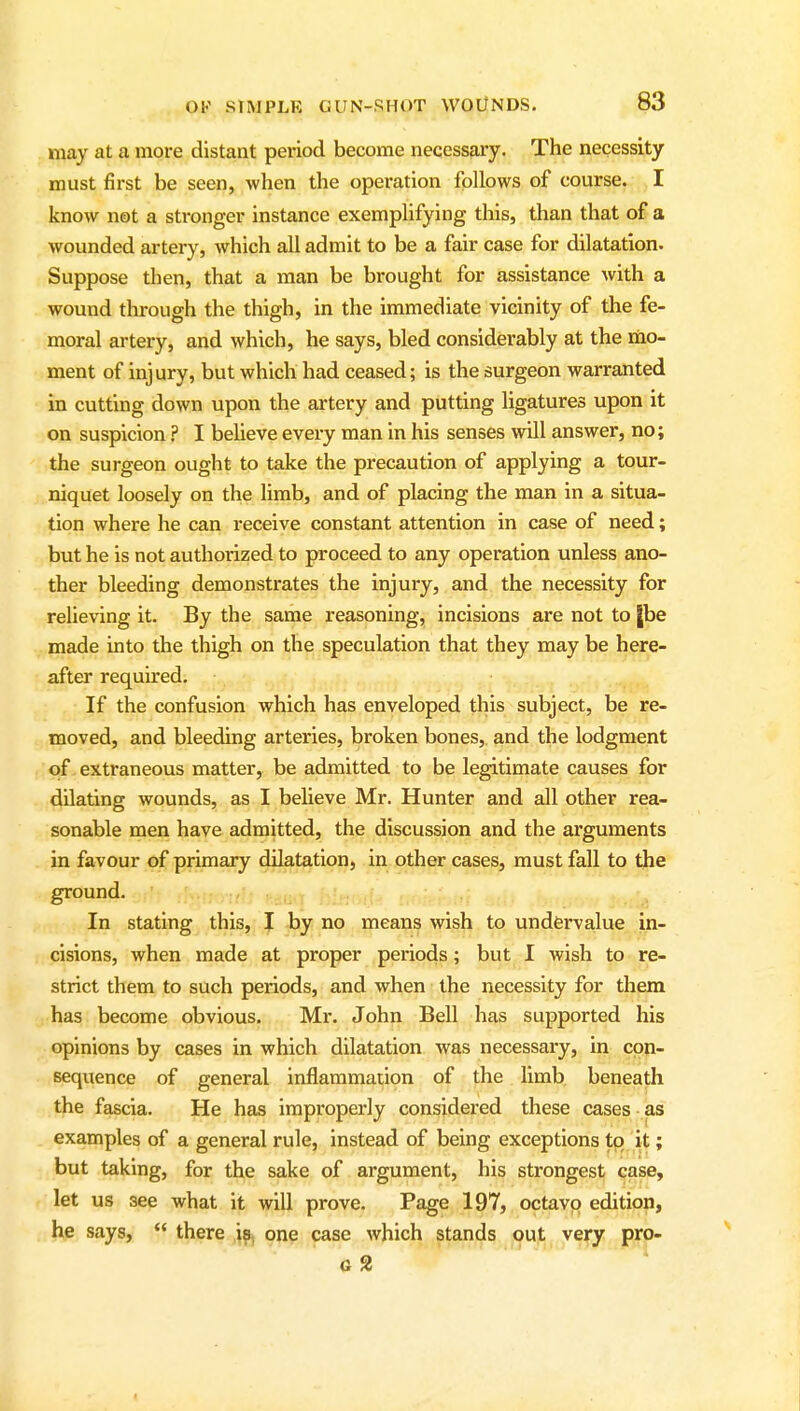 may at a more distant period become necessary. The necessity must first be seen, when the operation follows of course. I know not a stronger instance exemplifying this, than that of a wounded artery, which all admit to be a fair case for dilatation. Suppose then, that a man be brought for assistance with a wound through the thigh, in the immediate vicinity of the fe- moral artery, and which, he says, bled considerably at the riio- ment of injury, but which had ceased; is the surgeon warranted in cutting down upon the artery and putting ligatures upon it on suspicion.'' I believe eveiy man in his senses will answer, no; the surgeon ought to take the precaution of applying a tour- niquet loosely on the limb, and of placing the man in a situa- tion where he can receive constant attention in case of need; but he is not authorized to proceed to any operation unless ano- ther bleeding demonstrates the injury, and the necessity for relieving it. By the same reasoning, incisions are not to |be made into the thigh on the speculation that they may be here- after required. If the confusion which has enveloped this subject, be re- moved, and bleeding arteries, broken bones, and the lodgment of extraneous matter, be admitted to be legitimate causes for dilating wounds, as I believe Mr. Hunter and all other rea- sonable men have admitted, the discussion and the arguments in favour of primary dilatation, in other cases, must fall to the ground. In stating this, I by no means wish to undfervalue in- cisions, when made at proper periods; but I wish to re- strict them to such periods, and when the necessity for them has become obvious. Mr. John Bell has supported his opinions by cases in which dilatation was necessary, in con- sequence of general inflammation of the limb, beneath the fascia. He has improperly considered these cases as examples of a general rule, instead of being exceptions tq it; but taking, for the sake of argument, his strongest case, let us see what it will prove. Page 197, octavo edition, he says,  there 19, one case which stands out very pro-