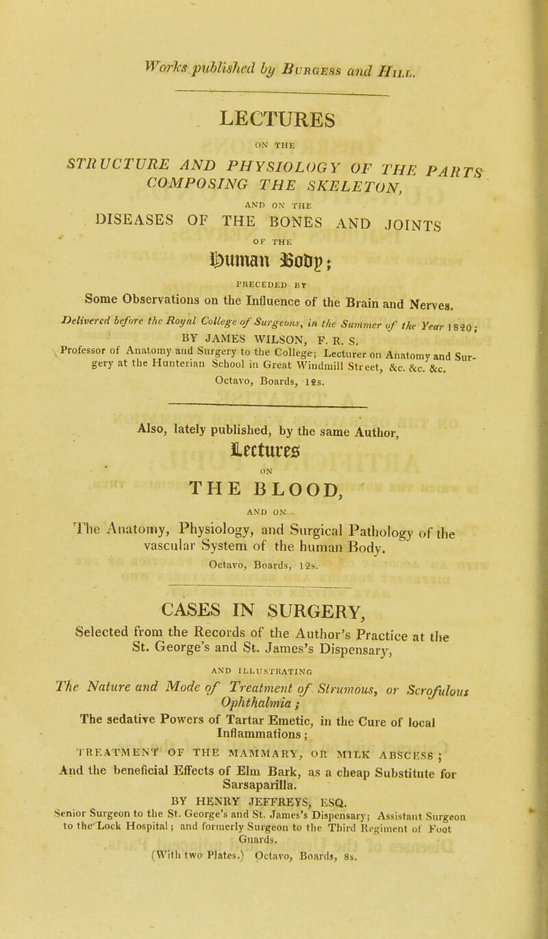 LECTURES ON THE STRUCTURE AND PHYSIOLOGY OF THE PARTf} COMPOSING THE SKELETON, AND ON THK DISEASES OF THE BONES AND JOINTS OF THE I'nECEDEI) BY Some Observations on the Influence of the Brain and Nerves, Jielivered before the Royal College of Surgeons, in the Summer of the Year \SiO; BY JAMES WILSON, F. R. S. , Professor of Anatomy a.id Surgery to tbe College; Lecturer on Anatomy and Sur- gery at the Hnnterian School in Great Windmill Street, &c. &c. &c. Octavo, Boards, 12s. Also, lately published, by the same Author, lectures! ON THE BLOOD, AND ON- The Anatomy, Physiology, and Surgical Pathology of the vascular System of the human Body. Octavo, Boards, I2s. CASES IN SURGERY, Selected from the Records of the Author's Practice at tlie St. George's and St. James's Dispensary, AND ILLUSTRATING The Nature and Mode of Treatment of Slrimous, or Scrofulous Ophthalmia ; The sedative Powers of Tartar Emetic, in the Cure of local Inflammations; TREATMENT OF THE MAMMARY, OR MILK ABSCESS ; And the beneficial Effects of Elm Bark, as a cheap Substitute for Sarsaparilla. BY HENRY JEFFREYS, ESQ. Senior Surgeon to the St. George's and St. James's Dispensary; Assistant Surgeon to the- Lock Hospital; and formerly Surgeon to tlie Third Ucgiuient of Foot Guards. (With two Plates.) Octavo, Boards, 8s.