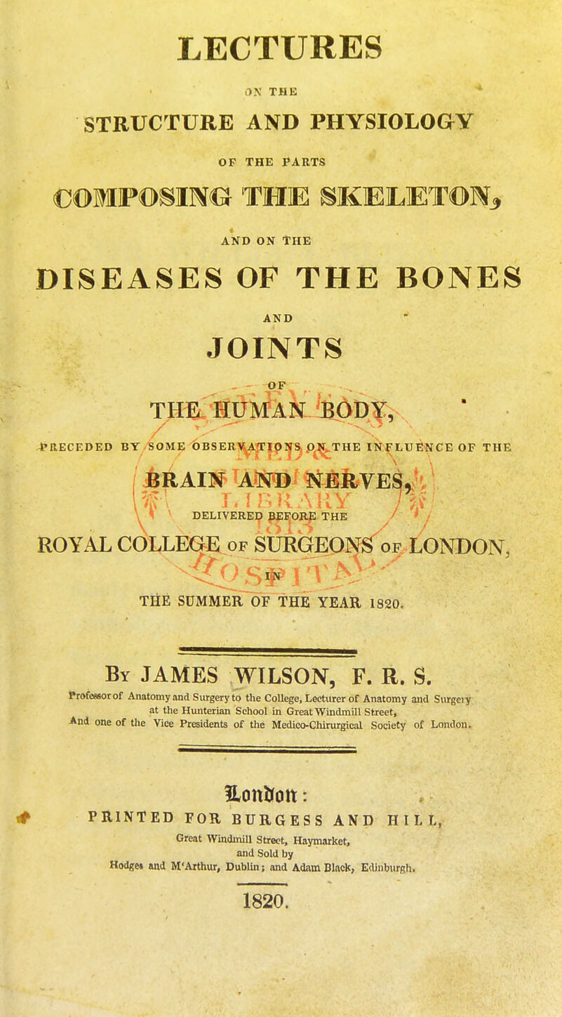 LECTURES an THE STRUCTURE AND PHYSIOLOGY OF THE PARTS COMPOSING THE SKELETON, and on The DISEASES OF THE BONES AND JOINTS .. O-F-- ^ . THE HUMAN BODY, PRECEDED BY SOME OBSERVATIONS ON THE INFLUENCE OF THE JjRAIN lA*N*Bl &AkVES, %\ T. I B R A \ IY JW DELIVERED BEFORE THE / ' / ROYAL COLLEGE of SURGEONS of LONDON, THE SUMMER OF THE YEAR 1820. By JAMES WILSON, F. R. S. Professor of Anatomy and Surgery to the CoUege, Lecturer of Anatomy and Surgery at the Hunterian School in Great Windmill Street, And one of the Vice Presidents of the Medicc-Chirurgical Society of London. ILoit&Ott: * PRINTED FOR BURGESS AND HILL, Great Windmill Street, Haymarket, and Sold by Hodge* and M'Arthur, Dublin; and Adam Black, Edinburgh. 1820.