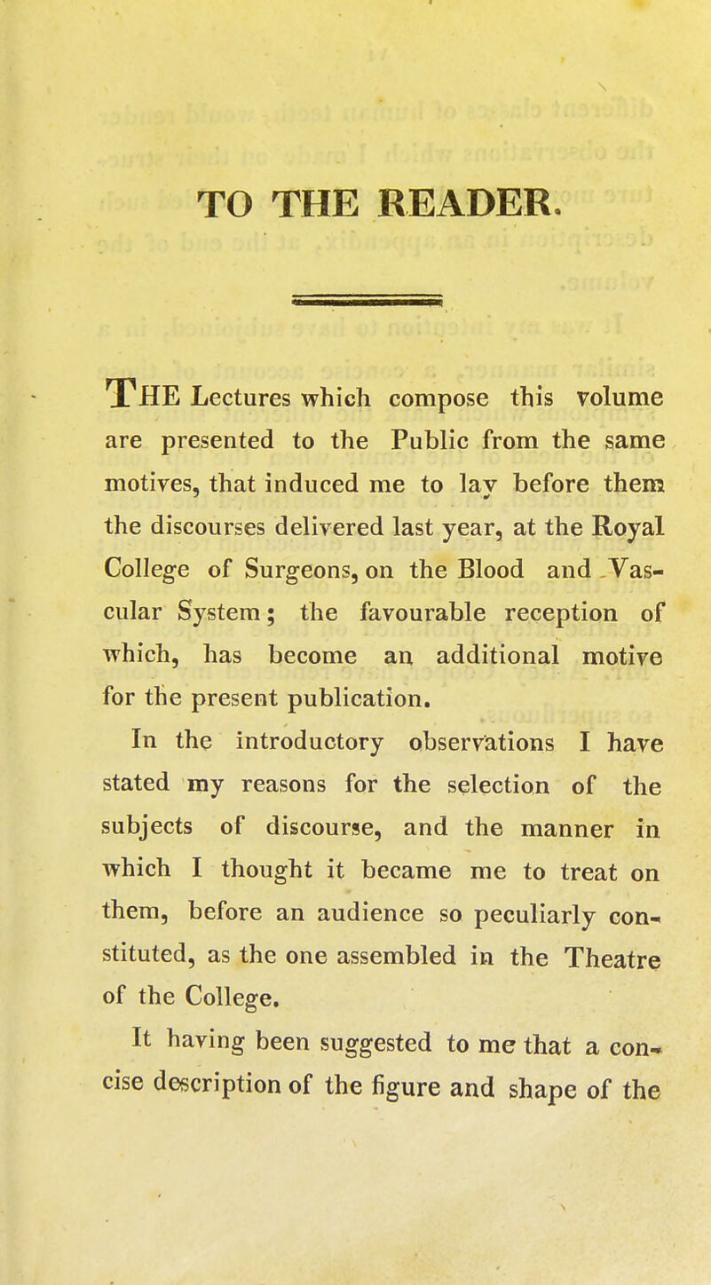 TO THE READER. THE Lectures which compose this volume are presented to the Public from the same motives, that induced me to lay before them the discourses delivered last year, at the Royal College of Surgeons, on the Blood and Vas- cular System; the favourable reception of which, has become an additional motive for the present publication. In the introductory observations I have stated my reasons for the selection of the subjects of discourse, and the manner in which I thought it became me to treat on them, before an audience so peculiarly con- stituted, as the one assembled in the Theatre of the College. It having been suggested to me that a con* cise description of the figure and shape of the