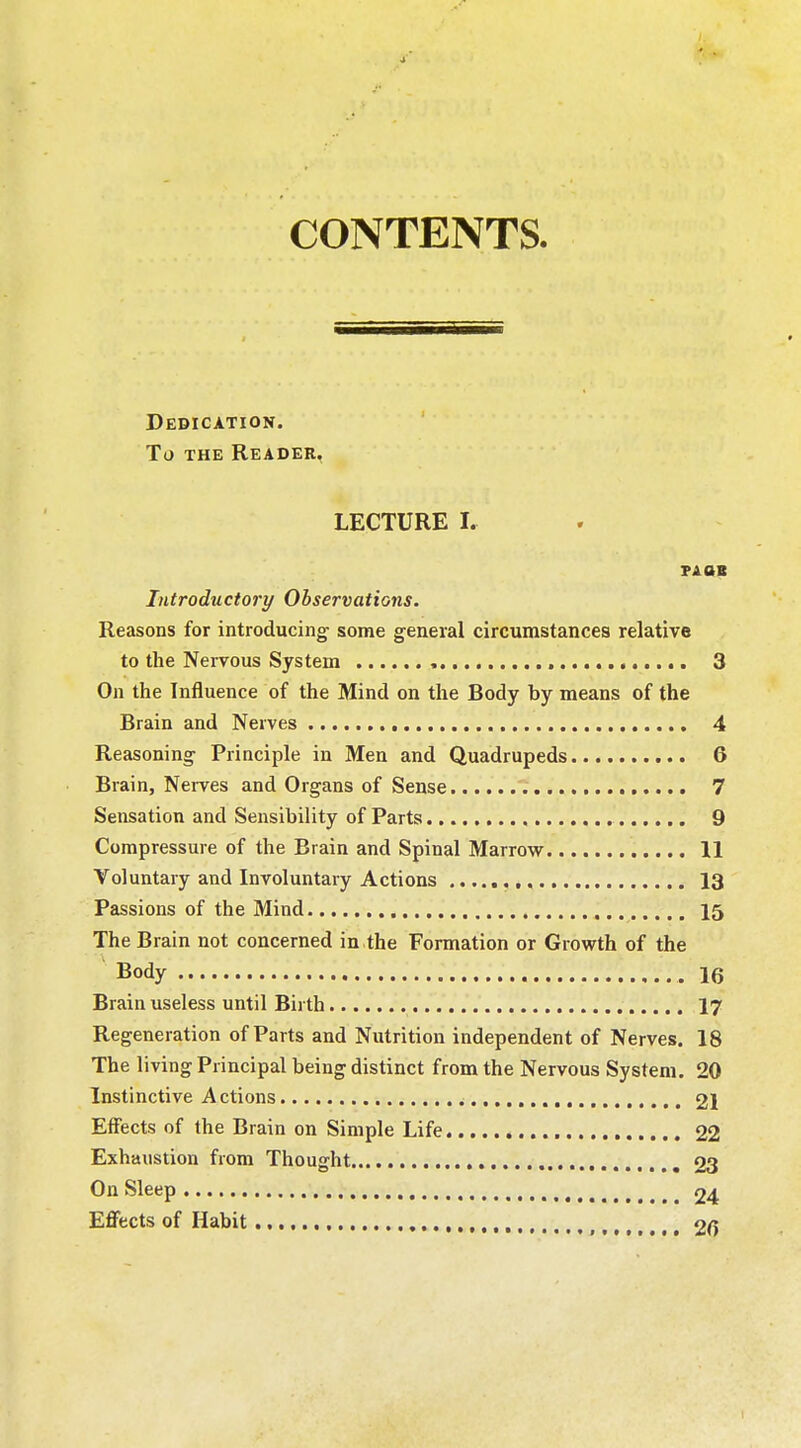 CONTENTS. Dedication. To the Reader. LECTURE I. PA OB Introductory Observations. Reasons for introducing' some general circumstances relative to the Nervous System , 3 On the Influence of the Mind on the Body by means of the Brain and Nerves 4 Reasoning- Principle in Men and Quadrupeds 6 Brain, Nerves and Organs of Sense 7 Sensation and Sensibility of Parts 9 Compressure of the Brain and Spinal Marrow 11 Voluntary and Involuntary Actions 13 Passions of the Mind 15 The Brain not concerned in the Formation or Growth of the Body .16 Brain useless until Birth 17 Regeneration of Parts and Nutrition independent of Nerves. 18 The living Principal being distinct from the Nervous System. 20 Instinctive Actions , 21 Effects of the Brain on Simple Life 22 Exhaustion from Thought 23 On Sleep 24 Effects of Habit , 26