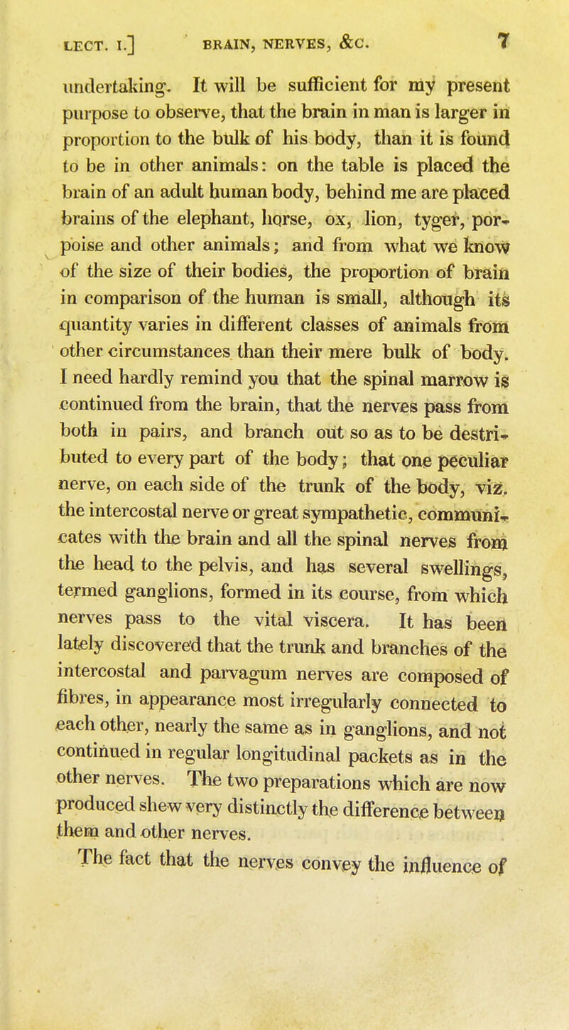 undertaking. It will be sufficient for my present purpose to observe, that the brain in man is larger in proportion to the bulk of his body, than it is found to be in other animals: on the table is placed the brain of an adult human body, behind me are placed brains of the elephant, horse, ox, lion, tyger, por- poise and other animals; and from what we know of the size of their bodies, the proportion of brain in comparison of the human is small, although its quantity varies in different classes of animals from other circumstances than their mere bulk of body. I need hardly remind you that the spinal marrow is continued from the brain, that the nerves pass from both in pairs, and branch out so as to be destri- buted to every part of the body; that one peculiar nerve, on each side of the trunk of the body, viz. the intercostal nerve or great sympathetic, communis cates with the brain and all the spinal nerves from the head to the pelvis, and has several swellings, termed ganglions, formed in its course, from which nerves pass to the vital viscera. It has been lately discovered that the trunk and branches of the intercostal and parvagum nerves are composed of fibres, in appearance most irregularly connected to each other, nearly the same as in ganglions, and not continued in regular longitudinal packets as in the other nerves. The two preparations which are now produced shew very distinctly the difference between .them and other nerves. The fact that the nerves convey the influence of