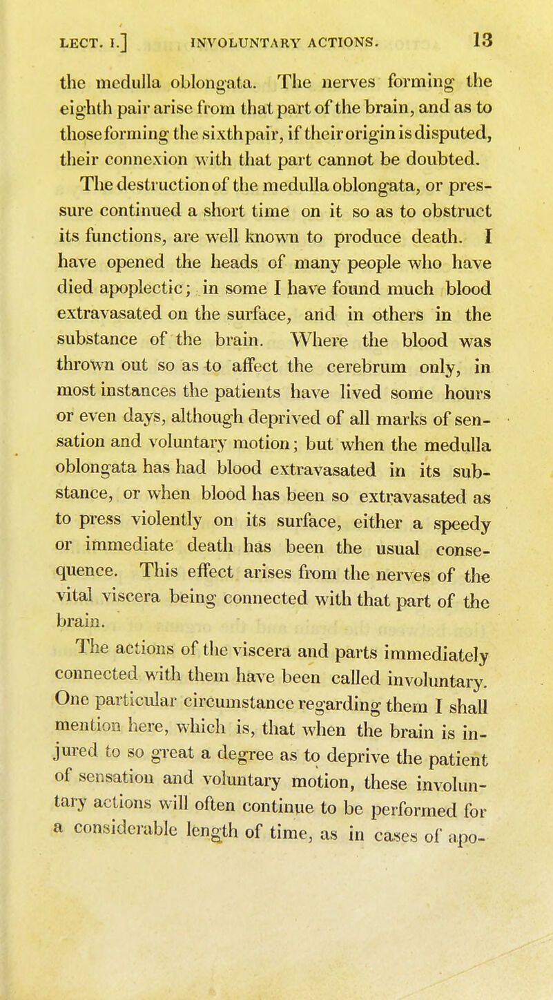 the medulla oblongata. The nerves forming the eighth pair arise from that part of the brain, and as to those forming the sixth pair, if their origin is disputed, their connexion with that part cannot be doubted. The destruction of the medulla oblongata, or pres- sure continued a short time on it so as to obstruct its functions, are well known to produce death. I have opened the heads of many people who have died apoplectic; in some I have found much blood extravasated on the surface, and in others in the substance of the brain. Where the blood was thrown out so as to affect the cerebrum only, in most instances the patients have lived some hours or even days, although deprived of all marks of sen- sation and voluntary motion; but when the medulla oblongata has had blood extravasated in its sub- stance, or when blood has been so extravasated as to press violently on its surface, either a speedy or immediate death has been the usual conse- quence. This effect arises from the nerves of the vital viscera being connected with that part of the brain. The actions of the viscera and parts immediately connected with them have been called involuntary. One particular circumstance regarding them I shall mention here, which is, that when the brain is in- jured to so great a degree as to deprive the patient of sensation and voluntary motion, these involun- tary actions will often continue to be performed for a considerable length of time, as in cases of apo-