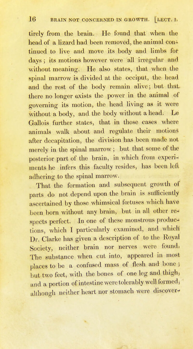 tirely from the brain. He found that when the head of a lizard had been removed, the animal con^ tinued to live and move its body and limbs for days ; its motions however were all irregular and without meaning. He also states, that when the spinal marrow is divided at the occiput, the head and the rest of the body remain alive; but that, there no longer exists the power in the animal of governing its motion, the head living as it were without a body, and the body without a head. Le Gallois further states, that in those cases where animals walk about and regulate their motions after decapitation, the division has been made not merely in the spinal marrow ; but that some of the posterior part of the brain, in which from experi- ments he infers this faculty resides, has been left adhering to the spinal marrow. That the formation and subsequent growth of parts do not depend upon the brain is sufficiently ascertained by those whimsical foetuses which have been born without any brain, but in all other re- spects perfect. In one of these monstrous produc- tions, which I particularly examined, and which Dr. Clarke has given a description of to the Royal Society, neither brain nor nerves were foundi The substance when cut into, appeared in most places to be a confused mass of flesh and bone 5 but two feet, with the bones of one leg and thigh, and a portion of intestine were tolerably well formed, although neither heart nor stomach were discover-