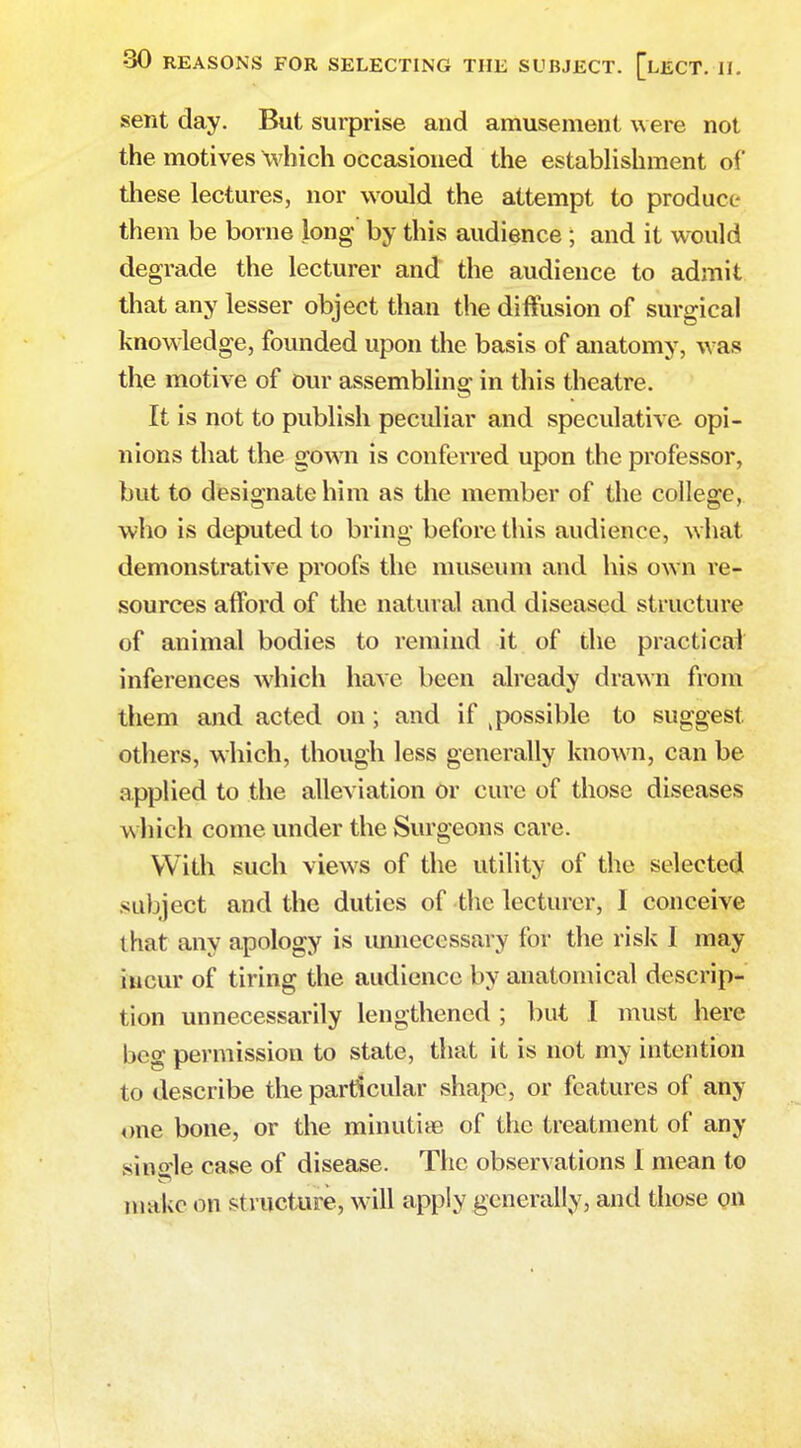 sent day. But surprise and amusement were not the motives which occasioned the establishment of these lectures, nor would the attempt to produce them be borne long by this audience; and it would degrade the lecturer and the audience to admit that any lesser object than the diffusion of surgical knowledge, founded upon the basis of anatomy, was the motive of our assembling in this theatre. It is not to publish peculiar and speculative opi- nions that the gown is conferred upon the professor, but to designate him as the member of the college, who is deputed to bring before this audience, what demonstrative proofs the museum and his own re- sources afford of the natural and diseased structure of animal bodies to remind it of the practical inferences which have been already drawn from them and acted on ; and if t possible to suggest others, which, though less generally known, can be applied to the alleviation Or cure of those diseases w hich come under the Surgeons care. With such views of the utility of the selected subject and the duties of the lecturer, I conceive 1 hat any apology is unnecessary for the risk I may incur of tiring the audience by anatomical descrip- tion unnecessarily lengthened ; but I must here beg permission to state, that it is not my intention to describe the particular shape, or features of any one bone, or the minutire of the treatment of any single case of disease. The observations I mean to make on structure, will apply generally, and those on