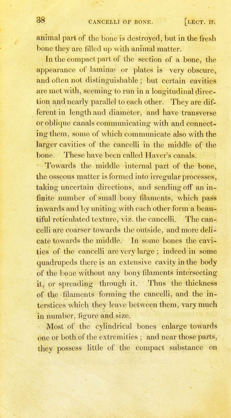 animal part of the bone is destroyed, but in the fresh bone they are tilled up with animal matter. In the compact part of the section of a bone, the appearance of laminae or plates is very obscure* and often not distinguishable ; but certain cavities are met with, seeming to run in a longitudinal direc- tion and nearly parallel to each other. They are dif- ferent in length and diameter, and have transverse or oblique canals communicating with and connect- ing them, some of which communicate also with the larger cavities of the cancelli in the middle of the bone. These have been called Haver s canals. Towards the middle internal part of the bone, the osseous matter is formed into irregular processes, taking uncertain directions, and sending off an in- finite number of small bony filaments, which pass inwards and by uniting with each other form a beau- tiful reticulated texture, viz. the cancelli. The can- celli are coarser towards the outside, and more deli- cate towards the middle. In some bones the cavi- ties of the cancelli are very large ; indeed in some quadrupeds there is an extensive cavity in the body of the bone without any bony filaments intersecting it, or spreading through it. Thus the thickness of the filaments forming the cancelli, and the in- terstices which they leave between them, vary much in number, figure and size. Most of the cylindrical bones enlarge towards one or both of the extremities ; and near those parts, they possess little of the compact substance on