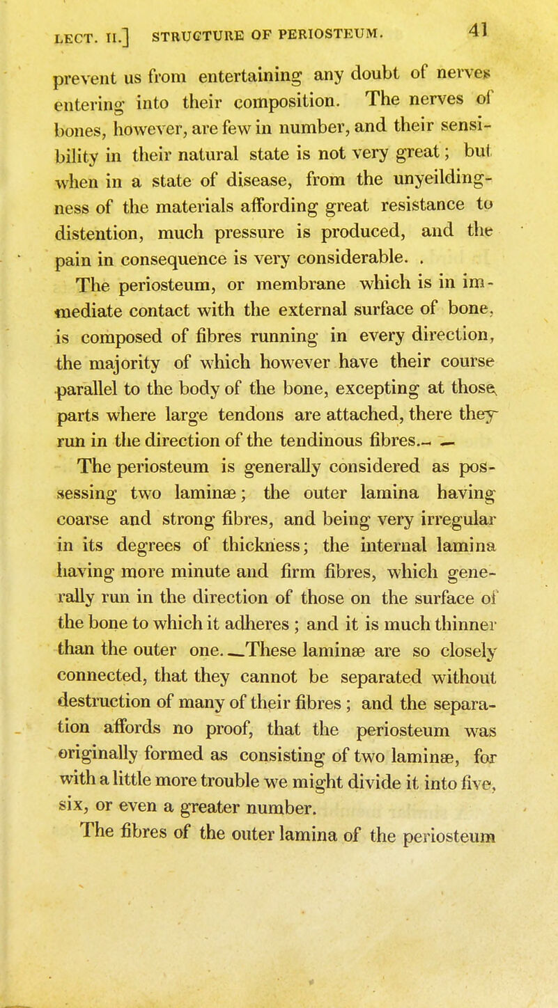 prevent us from entertaining any doubt of nerve* entering into their composition. The nerves of bones, however, are few in number, and their sensi- bility in their natural state is not very great; but when in a state of disease, from the unyeilding- ness of the materials affording great resistance to distention, much pressure is produced, and the pain in consequence is very considerable. . The periosteum, or membrane which is in im- mediate contact with the external surface of bone, is composed of fibres running in every direction, the majority of which however have their course parallel to the body of the bone, excepting at those, parts where large tendons are attached, there they run in the direction of the tendinous fibres— — The periosteum is generally considered as pos- sessing two laminae; the outer lamina having coarse and strong fibres, and being very irregular in its degrees of thickness; the internal lamina having more minute and firm fibres, which gene- rally run in the direction of those on the surface of the bone to which it adheres ; and it is much thinner than the outer one. -.These laminae are so closely connected, that they cannot be separated without destruction of many of their fibres ; and the separa- tion affords no proof, that the periosteum was originally formed as consisting of two lamin&e, for with a little more trouble we might divide it into five, six, or even a greater number. The fibres of the outer lamina of the periosteum