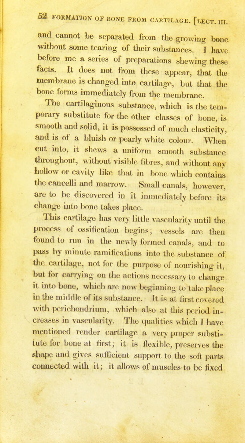 and cannot be separated from the growing bone without some tearing of their substances. I have before me a series of preparations shewing these facts. It does not from these appear, that the membrane is changed into cartilage, but that the bone forms immediately from the membrane. The cartilaginous substance, which is the tem- porary substitute for the other classes of bone, is smooth and solid, it is possessed of much elasticity, and is of a bluish or pearly white colour. When cut into, it shews a uniform smooth substance throughout, without visible fibres, and without any hollow or cavity like that in bone which contains the cancelli and marrow. Small canals, however, are to be discovered in it immediately before its change into bone takes place. This cartilage has very little vascularity until the process of ossification begins; vessels are then found to run in the newly formed canals, and to pass by minute ramifications into the substance of the cartilage, not for the purpose of nourishing it, but for carrying on the actions necessary to change it into bone, which are now beginning to t ake place in the middle of its substance. It is at first covered with perichondrium, which also at this period in- creases in vascularity. The qualities which I have mentioned render cartilage a very proper substi- tute for bone at first; it is flexible, preserves the shape and gives sufficient support to the soft parts connected with it; it allows of muscles to be fixed i