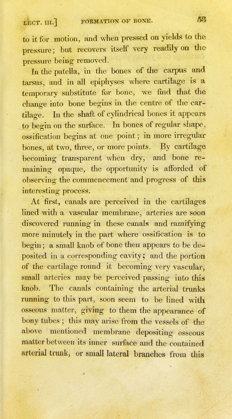 to it for motion, and when pressed on yields to the pressure; but recovers itself very readily on the pressure being removed. In the patella, in the bones of the carpus and tarsus, and in all epiphyses where cartilage is a temporary substitute for bone, we find that the chano-e into bone begins in the centre of the car- tilage. In the shaft of cylindrical bones it appears to begin on the surface. In bones of regular shape, ossification begins at one point; in more irregular bones, at two, three, or more points. By cartilage becoming transparent when dry, and bone re- maining opaque, the opportunity is afforded of observing the commencement and progress of this interesting process. At first, canals are perceived in the cartilages lined with a vascular membrane, arteries are soon discovered running in these canals and ramifying more minutely in the part where ossification is to begin; a small knob of bone then appears to be de- posited in a corresponding cavity; and the portion of the cartilage round it becoming very vascular, small arteries may be perceived passing into this knob. The canals containing the arterial trunks running to this part, soon seem to be lined with osseous matter, giving to them the appearance of bony tubes ; this may arise from the vessels of the above mentioned membrane depositing osseous matter between its inner surface and the contained arterial trunk, or small lateral branches from this