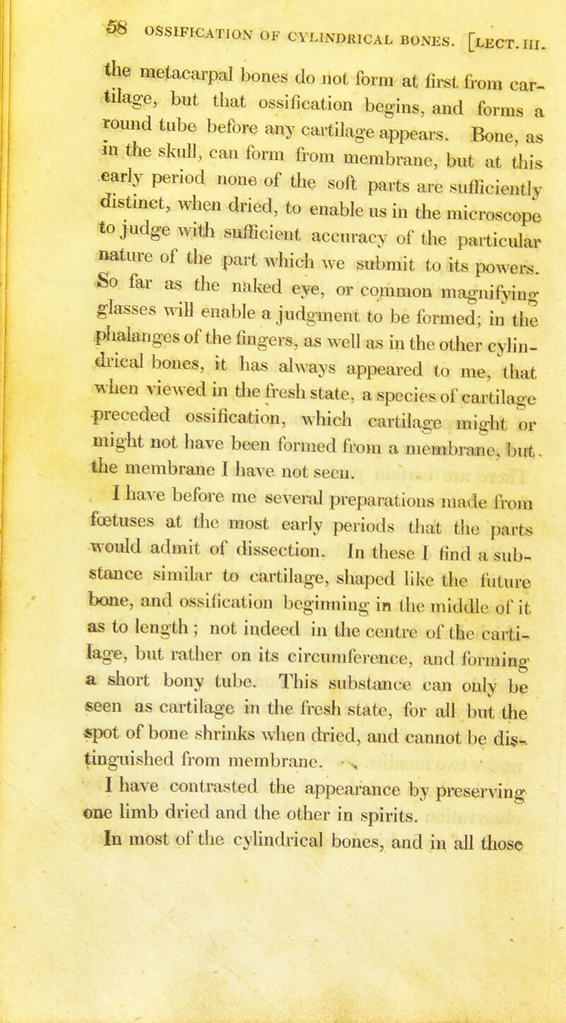 the metacarpal bones do not form at first from car- tilage, but that ossification begins, and forms a round tube before any cartilage appears. Bone, as m the skull, can form from membrane, but at this early period none of the soft parts ar e sufficiently distinct, when dried, to enable us in the microscope to judge with sufficient accuracy of the particular nature of the part which we submit to its powers. So far as the naked eye, or common magnifying glasses will enable a judgment to be formed; in fine phalanges of the fingers, as well as in the other cylin- drical bones, it has always appeared to me, that when viewed in the fresh state, a species of cart ilage preceded ossification, which cartilage might or might not have been formed (Voni a rnvmUnuw, but. the membrane I have not seen. I have before me several preparations made from foetuses at the most early periods that the parts would admit of dissection. In these I find a sub- stance similar to cartilage, shaped like the future bone, and ossification beginning in the middle of it as to length ; not indeed in the centre of tie carti- lage, but rather on its circumference, and forming a short bony tube. This substance can only be seen as cartilage in the fresh state, for all but the spot of bone shrinks when dried, and cannot be dis- tinguished from membrane. I have contrasted the appearance by preserving one limb dried and the other in spirits. In most of the cylindrical bones, and in all those