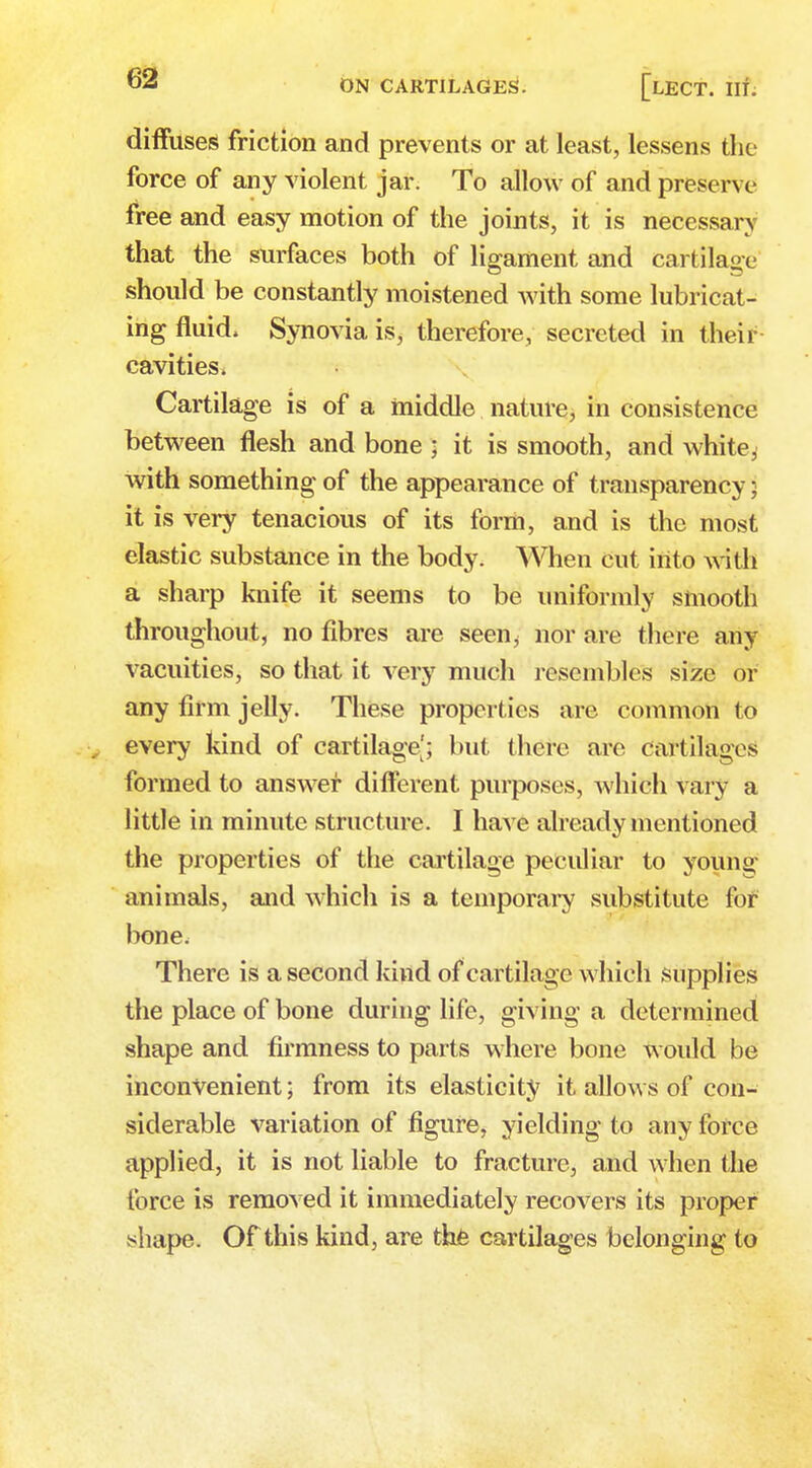 diffuses friction and prevents or at least, lessens the force of any violent jar. To allow of and preserve free and easy motion of the joints, it is necessary that the surfaces both of ligament and cartilage should be constantly moistened with some lubricat- ing fluid. Synovia is, therefore, secreted in their cavities > Cartilage is of a middle nature, in consistence between flesh and bone ; it is smooth, and white^ with something of the appearance of transparency 5 it is very tenacious of its form, and is the most elastic substance in the body. When cut into with a sharp knife it seems to be uniformly smooth throughout, no fibres are seen^ nor are there any vacuities, so that it very much resembles size or any firm jelly. These properties are common to every kind of cartilage'; but there are Cartilages formed to answer different purposes, which vary a little in minute structure. I have already mentioned the properties of the cartilage peculiar to young animals, and which is a temporary substitute for bone, There is a second kind of cartilage which supplies the place of bone during life, giving a determined shape and firmness to parts where bone would be inconvenient; from its elasticity it allows of con- siderable variation of figure, yielding to any force applied, it is not liable to fracture, and when the force is removed it immediately recovers its proper shape. Of this kind, are the cartilages belonging to