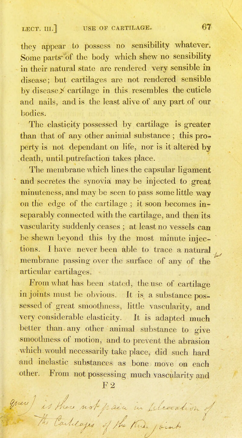 they appear to possess no sensibility whatever. Some parts'of the body which shew no sensibility in their natural state arc rendered very sensible in. disease; but cartilages are not rendered sensible by disease> cartilage in this resembles the cuticle and nails, and is the least alive of any part of our bodies. The elasticity possessed by cartilage is greater than that of any other animal substance ; this pro- perty is not dependant on life, nor is it altered by death, until putrefaction takes place. The membrane which lines the capsular ligament and secretes the synovia may be injected to great minuteness, and may be seen to pass some little way on the edge of the cartilage ; it soon becomes in- separably connected with the cartilage, and then its vascularity suddenly ceases ; at least no vessels can be shewn beyond this by the most minute injec- tions. I have never been able to trace a natural Membrane passing over the surface of any of the articular cartilages. From what has been stated, the use of cartilage in joints must be obvious. It is a substance pos- sessed of great smoothness, little vascularity, and very considerable elasticity. It is adapted much better than any other animal substance to give smoothness of motion, and to prevent the abrasion which would necessarily take place, did such hard and inelastic substances as bone move on each other. From not possessing much vascularity and F2 C. ■ s ^.. 7 J 8* A f^l^ ,J/l/f^XnJ^