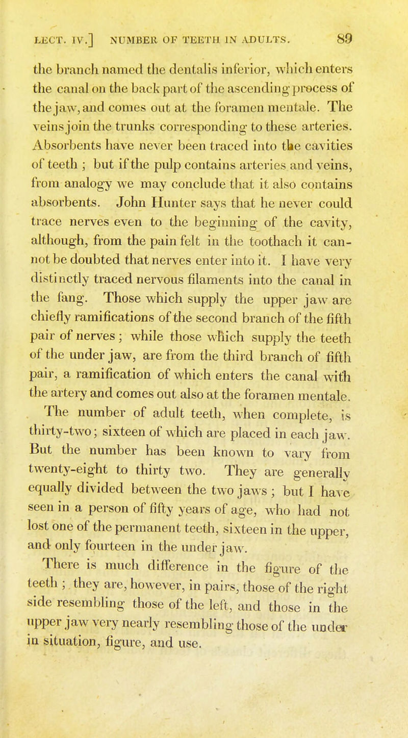 the branch named the dentalis inferior, which enters the canal on the back part of the ascending process of the jaw, and comes out at the foramen mentale. The veins join the trunks corresponding to these arteries. Absorbents have never been traced into the cavities of teeth ; but if the pulp contains arteries and veins, from analogy we may conclude that it also contains absorbents. John Hunter says that he never could trace nerves even to the beginning of the cavity, although, from the pain felt in the toothach it can- not be doubted that nerves enter into it. I have very distinctly traced nervous filaments into the canal in the fang. Those which supply the upper jaw are chiefly ramifications of the second branch of the fifth pair of nerves ; while those which supply the teeth of the under jaw, are from the third branch of fifth pair, a ramification of which enters the canal with the artery and comes out also at the foramen mentale. The number of adult teeth, Avhen complete, is thirty-two; sixteen of which are placed in each jaw. But the number has been known to vary from twenty-eight to thirty two. They are generally equally divided between the two jaws ; but I have seen in a person of fifty years of age, who had not lost one of the permanent teeth, sixteen in the upper, and only fourteen in the under jaw. There is much difference in the figure of the teeth ; they are, however, in pairs, those of the right side resembling those of the left, and those in the upper jaw very nearly resembling those of the under in situation, figure, and use.