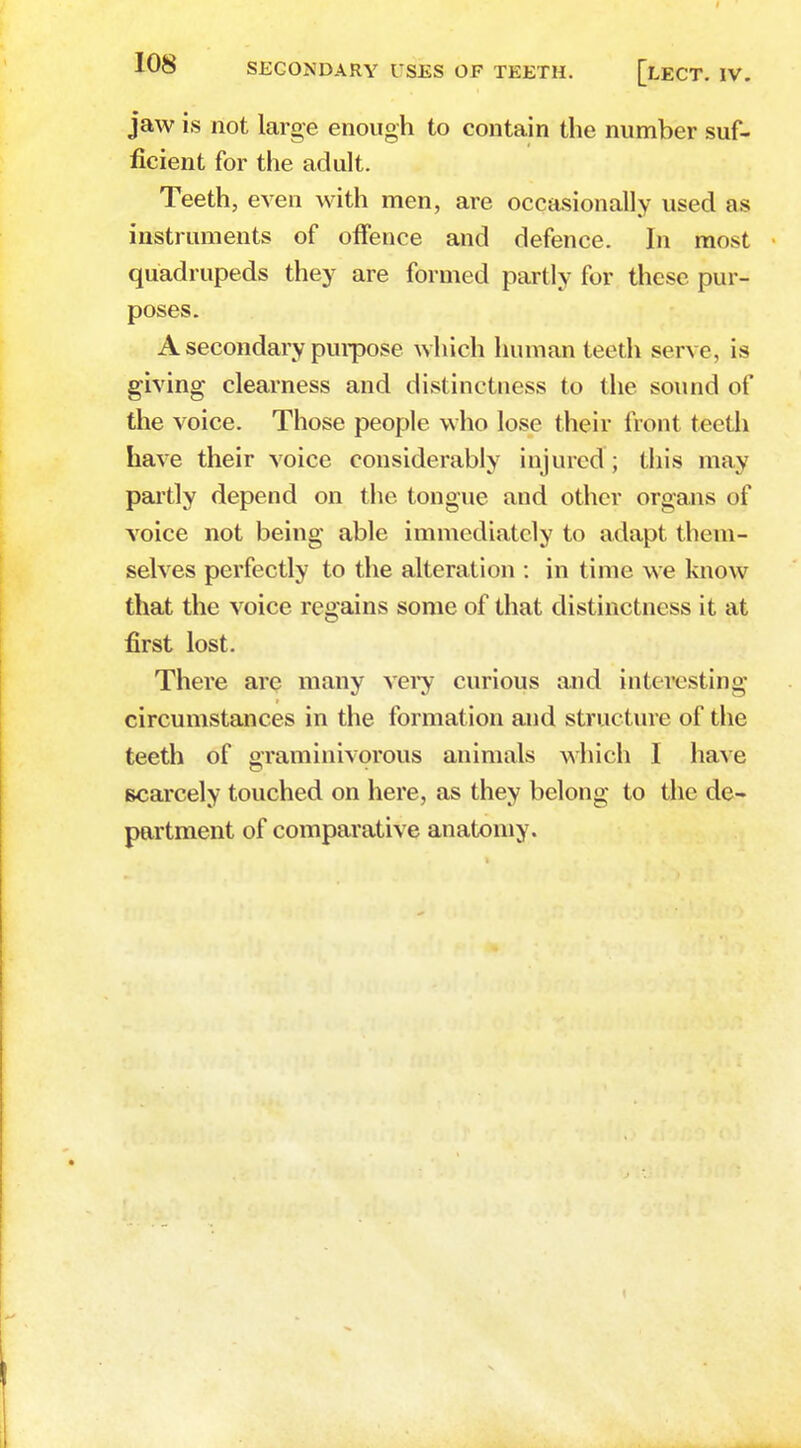 jaw is not large enough to contain the number suf- ficient for the adult. Teeth, even with men, are occasionally used as instruments of offence and defence. In most quadrupeds they are formed partly for these pur- poses. A secondary purpose which human teeth serve, is giving clearness and distinctness to the sound of the voice. Those people who lose their front teeth have their voice considerably injured ; this may partly depend on the tongue and other organs of voice not being able immediately to adapt them- selves perfectly to the alteration : in time we know that the voice regains some of that distinctness it at first lost. There arc many very curious and interesting circumstances in the formation and structure of the teeth of graminivorous animals which I have scarcely touched on here, as they belong to the de- partment of comparative anatomy.