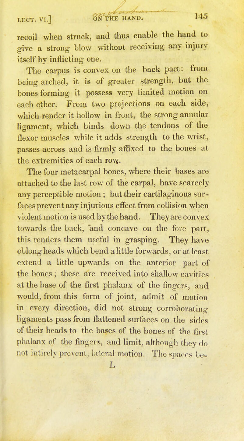 recoil when struck, and thus enable the hand to give a strong blow without receiving any injury itself by inflicting one. The carpus is convex on the back part: from being arched, it is of greater strength, but the bones forming it possess very limited motion on each other. From two projections on each side, which render it hollow in front, the strong annular ligament, which binds down the tendons of the flexor muscles while it adds strength to the wrist, passes across and is firmly affixed to the bones at the extremities of each rovy. The four metacarpal bones, where their bases are attached to the last row of the carpal, have scarcely any perceptible motion; but their cartilaginous sur- faces prevent any injurious effect from collision when violent motion is used by the hand. They are convex towards the back, and concave on the fore part, this renders them useful in grasping. They have oblong heads which bend a little forwards, or at least extend a little upwards on the anterior part of the bones ; these are received into shallow cavities at the base of the first phalanx of the fingers, and would, from this form of joint, admit of motion in every direction, did not strong corroborating ligaments pass from flattened surfaces on the sides of their heads to the bases of the bones of the first phalanx of the fingers, and limit, although they do not intircly prevent, lateral motion. The spaces be- L