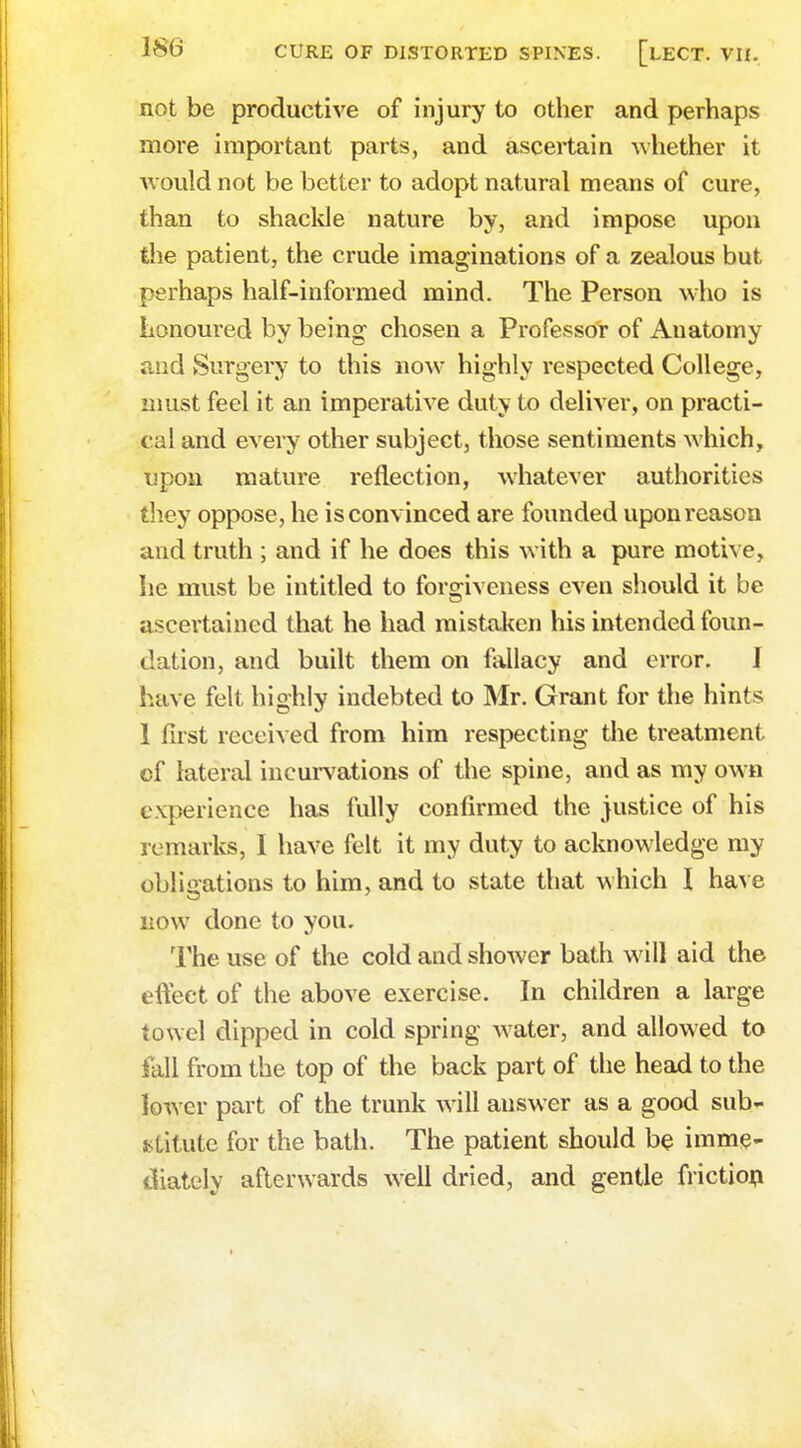 not be productive of injury to other and perhaps more important parts, and ascertain -whether it would not be better to adopt natural means of cure, than to shackle nature by, and impose upon the patient, the crude imaginations of a zealous but perhaps half-informed mind. The Person who is honoured by being chosen a Professor of Anatomy and Surgery to this now highly respected College, must feel it an imperative duty to deliver, on practi- cal and every other subject, those sentiments which, upon mature reflection, whatever authorities they oppose, he is convinced are founded upon reason and truth ; and if he does this with a pure motive, he must be intitled to forgiveness even should it be ascertained that he had mistaken his intended foun- dation, and built them on fallacy and error. I have felt highly indebted to Mr. Grant for the hints 1 first received from him respecting the treatment of lateral incurvations of the spine, and as my own experience has fully confirmed the justice of his remarks, 1 have felt it my duty to acknowledge my obligations to him, and to state that which I have now done to you. The use of the cold and shower bath will aid the effect of the above exercise. In children a large towel dipped in cold spring water, and allowed to fall from the top of the back part of the head to the lower part of the trunk will answer as a good sub- stitute for the bath. The patient should be imme- diately afterwards well dried, and gentle friction