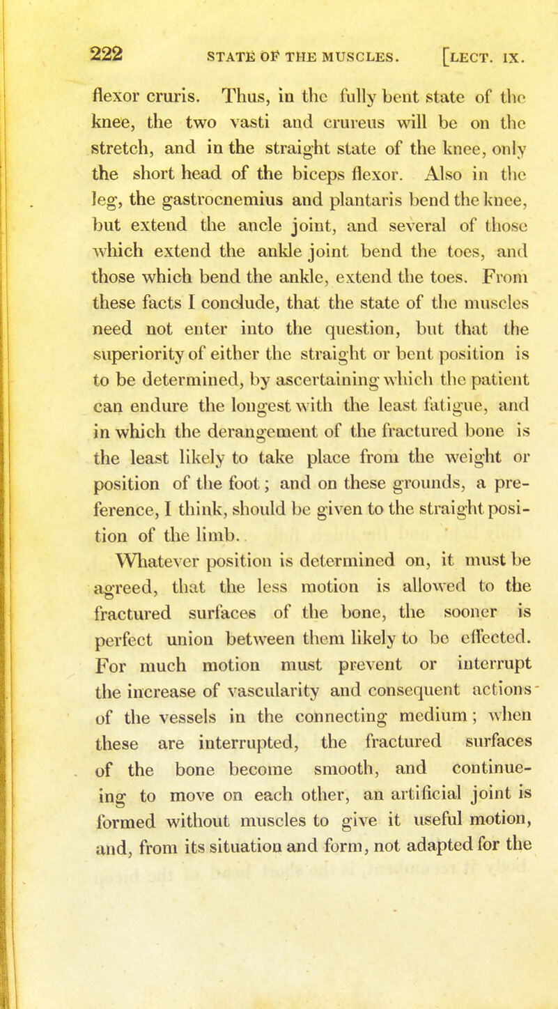 flexor cruris. Thus, in the fully bent state of the knee, the two vasti and crureus will be on the stretch, and in the straight state of the knee, only the short head of the biceps flexor. Also in the leg, the gastrocnemius and plantaris bend the knee, but extend the ancle joint, and several of those which extend the ankle joint bend the toes, and those which bend the ankle, extend the toes. From these facts I conclude, that the state of the muscles need not enter into the question, but that the superiority of either the straight or bent position is to be determined, by ascertaining which the patient can endure the longest with the least fatigue, and in which the derangement of the fractured bone is the least likely to take place from the weight or position of the foot; and on these grounds, a pre- ference, I think, should be given to the straight posi- tion of the limb.. Whatever position is determined on, it must be agreed, that the less motion is allowed to the fractured surfaces of the bone, the sooner is perfect union between them likely to be effected. For much motion must prevent or interrupt the increase of vascularity and consequent actions of the vessels in the connecting medium; when these are interrupted, the fractured surfaces of the bone become smooth, and continue- ing to move on each other, an artificial joint is formed without muscles to give it useful motion, and, from its situation and form, not adapted for the